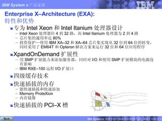 Enterprise X–Architecture (EXA):  特性和优势 专为 Intel Xeon 和 Intel Itanium 处理器设计 Intel Xeon 处理器位 4 到 32 路，而 Intel Itanium 处理器为 2 到 4 路 芯片集的通用率达 80% 投资保护—使用 IBM XA–32 和 XA–64 芯片集实现从 32 位到 64 位的转变，同时采用了 EM64T 和 Opteron 解决方案来运行 32 位和 64 位应用程序 XpandOnDemand 扩展性  用 SMP 扩展能力来添加服务器，同时对 I/O 和使用 SMP 扩展模块的电源没有影响 IBM RXE–100 远程 I/O 扩展口 四级缓存技术 快速插拔的内存 能快速插拔和快速添加 Memory ProteXion 内存镜像 快速插拔的 PCI–X 槽 