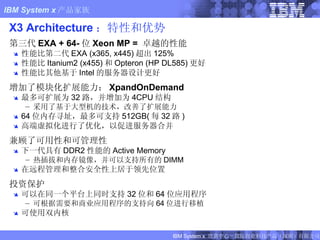 X3 Architecture ：特性和优势 第三代 EXA + 64- 位 Xeon MP =  卓越的性能 性能比第二代 EXA (x365, x445) 超出 125% 性能比 Itanium2 (x455) 和 Opteron (HP DL585) 更好 性能比其他基于 Intel 的服务器设计更好 增加了模块化扩展能力： XpandOnDemand 最多可扩展为 32 路，并增加为 4CPU 结构 采用了基于大型机的技术，改善了扩展能力 64 位内存寻址，最多可支持 512GB( 每 32 路 ) 高端虚拟化进行了优化，以促进服务器合并 兼顾了可用性和可管理性 下一代具有 DDR2 性能的 Active Memory 热插拔和内存镜像，并可以支持所有的 DIMM 在远程管理和整合安全性上居于领先位置 投资保护 可以在同一个平台上同时支持 32 位和 64 位应用程序 可根据需要和商业应用程序的支持向 64 位进行移植 可使用双内核 