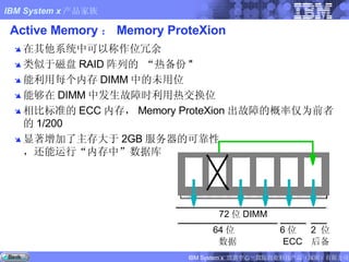 Active Memory ： Memory ProteXion 在其他系统中可以称作位冗余 类似于磁盘 RAID 阵列的 “热备份 " 能利用每个内存 DIMM 中的未用位 能够在 DIMM 中发生故障时利用热交换位 相比标准的 ECC 内存， Memory ProteXion 出故障的概率仅为前者的 1/200 显著增加了主存大于 2GB 服务器的可靠性 ，还能运行“内存中”数据库 64 位 数据 2  位 后备 6 位 ECC 72 位 DIMM 