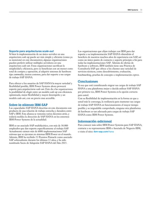 IBM Systems 11
Soporte para arquitecturas scale-out
Si bien la implementación de un único servidor en una
arquitectura scale-up puede ser más simple y eficiente (como ya
se mencionó en este documento), algunas organizaciones
pueden preferir utilizar múltiples servidores en una
arquitectura scale-out. Estas organizaciones sacrifican la
simplicidad y eficiencia, pero se benefician con un menor costo
total de compra y operación, al adquirir sistemas de hardware
tipo commodity, menos costosos, para dar soporte a sus cargas
de trabajo SAP HANA.
Para ofrecer a los usuarios de SAP HANA la mayor variedad y
flexibilidad posible, IBM Power Systems ahora proveerá
soporte para arquitecturas scale-out. Esto da a las organizaciones
la posibilidad de elegir entre un modelo scale-up con eficiencia
optimizada, mejor flexibilidad y mayor desempeño y un
modelo scale-out, con un precio mas accesible.
Sobre la alianza IBM-SAP
Las capacidades SAP HANA descritas en este documento son
producto de una relación de trabajo estrecha y duradera entre
SAP e IBM. Esta alianza se remonta varios decenios atrás, y
todavía moldea la dirección de SAP HANA en los entornos
IBM Power Systems de la actualidad.
IBM es un asociado SAP multifacético, con más de 30.000
empleados que dan soporte específicamente al trabajo SAP.
Actualmente existen más de 6000 implementaciones SAP
exitosas que se ejecutan en sistemas IBM Power en el mundo.
Además, IBM ha recibido 31 Premios Pinnacle como asociado
SAP sobresaliente durante los últimos 13 años, y ha sido
nombrado Socio de Adopción SAP HANA del Año 2015.
Las organizaciones que elijan trabajar con IBM para dar
soporte a su implementación SAP HANA obtendrán el
beneficio de nuestros muchos años de experiencia con SAP, así
como un único punto de contacto y soporte principio a fin para
todas las implementaciones SAP. Además de ofertas de
hardware y software, IBM también tiene una Práctica de
Consultoría SAP que ofrece a los clientes una variedad de
servicios técnicos, como descubrimiento, evaluación,
benchmarking, pruebas de concepto e implementación express.
Conclusiones
Ya sea que esté considerando migrar sus cargas de trabajo SAP
HANA a una plataforma mejor o decida utilizar SAP HANA
por primera vez, IBM Power Systems es la opción correcta
para usted.
Con su flexibilidad de implementación en la forma en que a
usted más le convenga, la resiliencia para mantener sus cargas
de trabajo SAP HANA en funcionamiento el mayor tiempo
posible y su inigualable comprobado, ninguna otra plataforma
de hardware es tan adecuada para cargas de trabajo SAP
HANA como IBM Power Systems.
Información adicional
Para conocer más sobre IBM Power Systems para SAP HANA,
contacte a su representante IBM o Asociado de Negocio IBM,
o visite el sitio: ibm-sap.com/hana
 