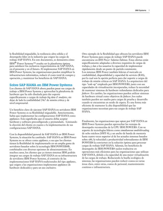 IBM Systems 3
Otro ejemplo de la flexibilidad que ofrecen los servidores IBM
Power Systems para cargas de trabajo SAP HANA puede
encontrarse en IBM Power Solution Editions. Estas ofertas están
específicamente adaptadas a diversos requisitos de cargas de
trabajo, y dan a los usuarios la capacidad de implementar
rápidamente desde un punto de partida consistente.
Los sistemas IBM Power también lideran el mercado en
confiabilidad, disponibilidad y capacidad de servicio (RAS),
por lo cual son la opción perfecta para dar soporte a cargas de
trabajo de misión críticas en SAP HANA. La arquitectura del
tipo “scale-up” empleada por IBM POWER8, junto con sus
capacidades de virtualización incorporadas, reduce la necesidad
de mantener sistemas de hardware redundantes dedicados para
failover. En cambio, las organizaciones pueden utilizar sistemas
de hardware virtual como objetivos de failover, los cuales
también pueden ser usados para cargas de prueba y desarrollo
cuando se encuentran en modo de espera. Es una forma más
eficiente de mantener la alta disponibilidad que las
organizaciones necesitan para sus cargas de trabajo SAP
HANA.
Finalmente, las organizaciones que optan por SAP HANA en
IBM Power Systems pueden aprovechar las ventajas de
desempeño reconocidas de la CPU IBM POWER8. Con su
soporte de tecnologías líderes como simultaneous multithreading
de ocho núcleos (SMT-8), y un ancho de banda de memoria
hasta cuatro veces superior al de los actuales sistemas basados
sobre x86, la velocidad y productividad sobresalientes de IBM
POWER8 la convierten en la solución óptima para procesar
cargas de trabajo SAP HANA. Además, los beneficios de
desempeño de IBM POWER8 suelen traducirse en
operaciones más eficientes para las organizaciones que utilizan
SAP HANA, debido a la capacidad de una mejor virtualización
de las cargas de trabajo. Reduciendo la huella ecológica de
sistemas, las organizaciones pueden reducir costos en varias
áreas clave, entre otras, costos de personal, mantenimiento
continuo e infraestructura.
la flexibilidad inigualable, la resiliencia ultra sólida y el
desempeño líder en la industria que exigen las cargas de
trabajo SAP HANA. En este documento, se demuestra cómo
IBM® Power Systems™ resulta ser la plataforma óptima
para satisfacer los exclusivos requerimientos de SAP HANA,
en el presente y en el futuro. Al implementar SAP HANA en
IBM Power Systems, las organizaciones pueden simplificar la
infraestructura informática, reducir el costo total de compra y
operación, y maximizar los beneficios de SAP HANA.
Sobre SAP HANA en IBM Power Systems
Los clientes de SAP HANA ahora pueden pasar sus cargas de
trabajo a IBM Power Systems y aprovechar la plataforma de
hardware que ha sido diseñada para dar soporte
específicamente a cargas de trabajo big data & analytics, sin
dejar de lado la confiabilidad 24x7 de misión crítica y de
nivel empresarial.
Un beneficio clave de ejecutar SAP HANA en servidores IBM
Power Systems es su flexibilidad inigualable. Anteriormente,
había que implementar las configuraciones SAP HANA como
appliances. Esto significaba que el usuario debía aceptar
hardware y software preconfigurado y preinstalado. Limitando
la elección del cliente en cuanto a la implementación de sus
configuraciones SAP HANA.
Con la disponibilidad general de SAP HANA en IBM Power
Systems, la situación ha cambiado. SAP HANA en IBM Power
Systems no se ofrece como appliance, o sea que los clientes
tienen la flexibilidad de implementarlo en un amplia gama de
servidores basados sobre la tecnología IBM POWER8®,
combinados con diversas opciones de almacenamiento. En
muchos casos, los clientes que ya tienen sistemas IBM podrán
integrar sus cargas de trabajo SAP HANA en su infraestructura
de servidores IBM Power Systems, al contrario de las
implementaciones SAP HANA tradicionales del tipo appliance,
que exigen a las organizaciones implementar appliances de
hardware dedicados y para un uso exclusivo.
 