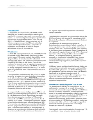 4 SAP HANA en IBM Power Systems
vez, se genera mayor eficiencia y un menor costo total de
compra y operación.
Otra característica importante de la virtualización ofrecida por
IBM Power Systems es la capacidad de una mejor gestión de
altibajos de demanda, a través deldimensionamiento dinámico
de la capacidad.
Los procesadores de otros proveedores utilizan un
dimensionamiento inexacto del tipo “tallas de camisa”, por el
cual las organizaciones que necesitan agregar más memoria
tienen que dar el salto a una talla más grande, como si pasaran
de una talla de camisa mediana a una grande. Cada aumento de
talla requiere a la organización agregar más CPU, y absorber el
impacto que sufre el desempeño debido a la necesidad de
reiniciar. Con el dimensionamiento de capacidad ágil
sustentado en virtualización, la línea IBM Power Systems
permite a las organizaciones aumentar la capacidad de su
entorno en forma rápida y granular, sin necesidad de comprar
nuevos sistemas.
IBM Power Systems también ofrece Live Partition Mobility, una
característica de virtualización que da soporte a la flexibilidad y
disponibilidad de aplicaciones. Live Partition Mobility permite
que una LPAR que contiene una base de datos SAP HANA se
transfiera de un servidor a otro sin interrumpir el
procesamiento de la base de datos. Por consiguiente, se tiene
soporte para balanceo de cargas entre servidores sin
interrupción, así como mantenimiento programado de los
equipos, sin indisponibilidad.
Tailored Data Center Integration (TDI) de SAP
Los procesadores IBM POWER8 están diseñados para ser
implementados como parte de un modelo de integración
personalizada del centro de cómputo (TDI) de SAP. TDI busca
reutilizar los entornos informáticos existentes del cliente,
incluso los recursos de administración y redes. Por el contrario,
otros proveedores plantean la instalación de SAP HANA en la
modalidad appliance, en forma separada del resto de la
infraestructura de sistemas. Como muestra la siguiente figura,
la implementación de SAP HANA como appliance requiere que
la organización utilice hardware y software preconfigurado y
preinstalado, sin darle opción en cuanto a la tecnología
utilizada para su entorno SAP HANA.
Para clientes de mayor tamaño y sofisticación, un enfoque TDI
es más eficiente y eficaz en función de costos que la
Flexibilidad
En la operación de configuraciones SAP HANA, tener la
flexibilidad para dar soporte a necesidades específicas de la
organización reviste suma importancia. Los procesadores que
fuerzan a los usuarios a adoptar un enfoque del tipo talla única
limitan lo que las organizaciones pueden lograr con SAP
HANA. La línea IBM Power Systems ofrece una serie de
atributos que generan mayor flexibilidad, lo cual incluye
soporte inmediato para virtualización y la capacidad de
implementar una integración de centro de cómputo
personalizada, en lugar de una aplicación.
Virtualización
En 2015, IBM tomó algunas medidas para permitir flexibilidad
en entornos SAP HANA a través de la virtualización. Esto
sucedió cuando SAP anunció que daría disponibilidad general
al soporte del uso de virtualización sobre la base de la
tecnología IBM PowerVM®, consolidando múltiples máquinas
virtuales SAP HANA en un solo sistema. Esto redefine
totalmente las expectativas que las organizaciones pueden tener
con respecto a sus cargas de trabajo SAP HANA, en tanto que
les permite implementar sus entornos SAP HANA de manera
que evita la complejidad que se encuentra en infraestructuras
“bare metal”.
Las organizaciones que implementan IBM POWER8 pueden
aprovechar recursos de procesador dedicados y compartidos a
través de la virtualización de PowerVM. SAP SE permite a los
usuarios virtualizar hasta cuatro LPAR (particiones lógicas) de
producción en SAP HANA dentro de un único entorno IBM
Power Systems. Además, los clientes pueden ejecutar cargas de
trabajo tanto de ambientes de producción como de ambientes
que no son de producción en un conjunto de procesadores
compartidos, todo en un solo servidor.
En comparación, los sistemas Intel que ejecutan VMware solo
pueden consolidar múltiples máquinas virtuales de producción
de SAP HANA en entornos de disponibilidad controlada.
Como alternativa, permiten consolidar en VMware solo
instancias de SAP HANA que no son de producción. Por el
contrario, al dar soporte a todas las particiones lógicas (LPAR),
incluso las de producción de alta prioridad, los sistemas IBM
Power permiten a las organizaciones maximizar la flexibilidad y
eficiencia que pueden alcanzar gracias a la virtualización. Esto
ayuda a consolidar cargas de trabajo en menos servidores, al
tiempo que se mantienen altos niveles generales de utilización
de servidores, incluso cuando la demanda es fluctuante. A su
 