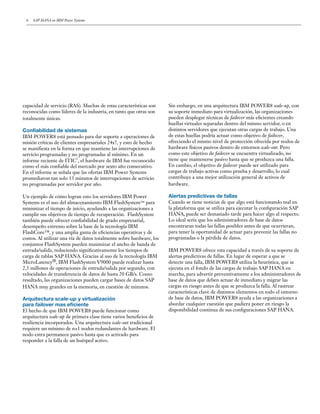 6 SAP HANA en IBM Power Systems
capacidad de servicio (RAS). Muchas de estas características son
reconocidas como líderes de la industria, en tanto que otras son
totalmente únicas.
Confiabilidad de sistemas
IBM POWER8 está pensado para dar soporte a operaciones de
misión críticas de clientes empresariales 24x7, y esto de hecho
se manifiesta en la forma en que mantiene las interrupciones de
servicio programadas y no programadas al mínimo. En un
informe reciente de ITIC
1
, el hardware de IBM fue reconocido
como el más confiable del mercado por sexto año consecutivo.
En el informe se señala que las ofertas IBM Power Systems
promediaron tan solo 13 minutos de interrupciones de servicio
no programadas por servidor por año.
Un ejemplo de cómo logran esto los servidores IBM Power
Systems es el uso del almacenamiento IBM FlashSystem™ para
minimizar el tiempo de inicio, ayudando a las organizaciones a
cumplir sus objetivos de tiempo de recuperación. FlashSystem
también puede ofrecer confiabilidad de grado empresarial,
desempeño extremo sobre la base de la tecnología IBM
FlashCore™, y una amplia gama de eficiencias operativas y de
costos. Al utilizar una vía de datos totalmente sobre hardware, los
conjuntos FlashSystem pueden maximizar el ancho de banda de
entrada/salida, reduciendo significativamente los tiempos de
carga de tablas SAP HANA. Gracias al uso de la tecnología IBM
MicroLatency®, IBM FlashSystem V9000 puede realizar hasta
2,5 millones de operaciones de entrada/salida por segundo, con
velocidades de transferencia de datos de hasta 20 GB/s. Como
resultado, las organizaciones pueden cargar bases de datos SAP
HANA muy grandes en la memoria, en cuestión de minutos.
Arquitectura scale-up y virtualización
para failover mas eficiente
El hecho de que IBM POWER8 puede funcionar como
arquitectura scale-up de primera clase tiene varios beneficios de
resiliencia incorporados. Una arquitectura scale-out tradicional
requiere un mínimo de n+1 nodos redundantes de hardware. El
nodo extra permanece pasivo hasta que es activado para
responder a la falla de un huésped activo.
Sin embargo, en una arquitectura IBM POWER8 scale-up, con
su soporte inmediato para virtualización, las organizaciones
pueden desplegar técnicas de failover más eficientes creando
huellas virtuales separadas dentro del mismo servidor, o en
distintos servidores que ejecutan otras cargas de trabajo. Una
de estas huellas podría actuar como objetivo de failover,
ofreciendo el mismo nivel de protección ofrecida por nodos de
hardware físicos pasivos dentro de entornos scale-out. Pero
como este objetivo de failover se encuentra virtualizado, no
tiene que mantenerse pasivo hasta que se produzca una falla.
En cambio, el objetivo de failover puede ser utilizado para
cargas de trabajo activas como prueba y desarrollo, lo cual
contribuye a una mejor utilización general de activos de
hardware.
Alertas predictivas de fallas
Cuando se tiene noticias de que algo está funcionando mal en
la plataforma que se utiliza para ejecutar la configuración SAP
HANA, puede ser demasiado tarde para hacer algo al respecto.
Lo ideal sería que los administradores de base de datos
encontraran todas las fallas posibles antes de que ocurrieran,
para tener la oportunidad de actuar para prevenir las fallas no
programadas o la pérdida de datos.
IBM POWER8 ofrece esta capacidad a través de su soporte de
alertas predictivas de fallas. En lugar de esperar a que se
detecte una falla, IBM POWER8 utiliza la heurística, que se
ejecuta en el fondo de las cargas de trabajo SAP HANA en
marcha, para advertir preventivamente a los administradores de
base de datos que deben actuar de inmediato y migrar las
cargas en riesgo antes de que se produzca la falla. Al rastrear
características clave de distintos elementos en todo el entorno
de base de datos, IBM POWER8 ayuda a las organizaciones a
abordar cualquier cuestión que pudiera poner en riesgo la
disponibilidad continua de sus configuraciones SAP HANA.
 