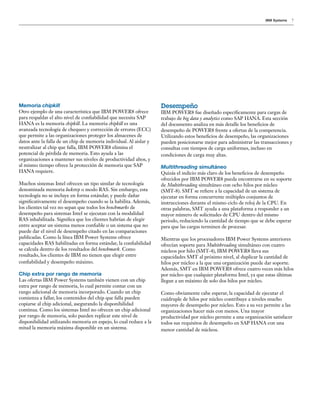 IBM Systems 7
Memoria chipkill
Otro ejemplo de una característica que IBM POWER8 ofrece
para respaldar el alto nivel de confiabilidad que necesita SAP
HANA es la memoria chipkill. La memoria chipkill es una
avanzada tecnología de chequeo y corrección de errores (ECC)
que permite a las organizaciones proteger los almacenes de
datos ante la falla de un chip de memoria individual. Al aislar y
neutralizar al chip que falla, IBM POWER8 elimina el
potencial de pérdida de memoria. Esto ayuda a las
organizaciones a mantener sus niveles de productividad altos, y
al mismo tiempo ofrece la protección de memoria que SAP
HANA requiere.
Muchos sistemas Intel ofrecen un tipo similar de tecnología
denominada memoria lockstep o modo RAS. Sin embargo, esta
tecnología no se incluye en forma estándar, y puede dañar
significativamente el desempeño cuando se la habilita. Además,
los clientes tal vez no sepan que todos los benchmarks de
desempeño para sistemas Intel se ejecutan con la modalidad
RAS inhabilitada. Significa que los clientes habrían de elegir
entre aceptar un sistema menos confiable o un sistema que no
puede dar el nivel de desempeño citado en las comparaciones
publicadas. Como la línea IBM Power Systems ofrece
capacidades RAS habilitadas en forma estándar, la confiabilidad
se calcula dentro de los resultados del benchmark. Como
resultado, los clientes de IBM no tienen que elegir entre
confiabilidad y desempeño máximo.
Chip extra por rango de memoria
Las ofertas IBM Power Systems también vienen con un chip
extra por rango de memoria, lo cual permite contar con un
rango adicional de memoria incorporado. Cuando un chip
comienza a fallar, los contenidos del chip que falla pueden
copiarse al chip adicional, asegurando la disponibilidad
continua. Como los sistemas Intel no ofrecen un chip adicional
por rango de memoria, solo pueden replicar este nivel de
disponibilidad utilizando memoria en espejo, lo cual reduce a la
mitad la memoria máxima disponible en un sistema.
Desempeño
IBM POWER8 fue diseñado específicamente para cargas de
trabajo de big data y analytics como SAP HANA. Esta sección
del documento analiza en más detalle los beneficios de
desempeño de POWER8 frente a ofertas de la competencia.
Utilizando estos beneficios de desempeño, las organizaciones
pueden posicionarse mejor para administrar las transacciones y
consultas con tiempos de carga uniformes, incluso en
condiciones de carga muy altas.
Multithreading simultáneo
Quizás el indicio más claro de los beneficios de desempeño
ofrecidos por IBM POWER8 pueda encontrarse en su soporte
de Multithreading simultáneo con ocho hilos por núcleo
(SMT-8). SMT se refiere a la capacidad de un sistema de
ejecutar en forma concurrente múltiples conjuntos de
instrucciones durante el mismo ciclo de reloj de la CPU. En
otras palabras, SMT ayuda a una plataforma a responder a un
mayor número de solicitudes de CPU dentro del mismo
periodo, reduciendo la cantidad de tiempo que se debe esperar
para que las cargas terminen de procesar.
Mientras que los procesadores IBM Power Systems anteriores
ofrecían soporte para Multithreading simultáneo con cuatro
núcleos por hilo (SMT-4), IBM POWER8 lleva sus
capacidades SMT al próximo nivel, al duplicar la cantidad de
hilos por núcleo a la que una organización puede dar soporte.
Además, SMT en IBM POWER8 ofrece cuatro veces más hilos
por núcleo que cualquier plataforma Intel, ya que estas últimas
llegan a un máximo de solo dos hilos por núcleo.
Como obviamente cabe esperar, la capacidad de ejecutar el
cuádruple de hilos por núcleo contribuye a niveles mucho
mayores de desempeño por núcleo. Esto a su vez permite a las
organizaciones hacer más con menos. Una mayor
productividad por núcleo permite a una organización satisfacer
todos sus requisitos de desempeño en SAP HANA con una
menor cantidad de núcleos.
 