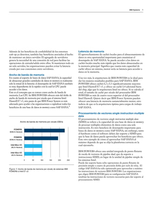 IBM Systems 9
Además de los beneficios de confiabilidad de los entornos
scale-up ya descritos, también hay beneficios asociados al hecho
de mantener un único servidor. El agregado de servidores
genera la necesidad de una conexión de red para facilitar las
operaciones de entrada/salida entre ellos. Si mantienen todo en
un solo servidor, las organizaciones pueden evitar la latencia
creada por esas conexiones entre servidores.
Ancho de banda de memoria
En cuanto al soporte de bases de datos SAP HANA, la capacidad
de almacenar grandes cantidades de datos in-memory es realmente
solo la mitad de la historia: el desempeño de SAP HANA también
es muy dependiente de la rapidez con la cual la CPU puede
acceder a los datos.
Este es el concepto que se conoce como ancho de banda de
memoria. Las CPU de IBM POWER8 ofrecen más del doble de
ancho de banda de memoria por zócalo que el sistema Intel
Haswell E7 v3, otra pauta de que IBM Power System es más
adecuado para ayudar a las organizaciones a capitalizar todos los
beneficios de una base de datos in-memory como SAP HANA.
4
Latencia de memoria
El aprovechamiento de cachés locales para el almacenamiento de
datos es otra oportunidad importante para maximizar el
desempeño de SAP HANA. Se puede acceder a los datos en
cachés locales mucho más rápido que los datos almacenados en
la memoria principal. Significa que cuanta más capacidad de
caché ofrece un sistema, menor sería su latencia para acceder a
datos en la memoria.
Una vez más, la arquitectura de IBM POWER8 es la ideal para
dar los mejores resultados posibles para SAP HANA. IBM
POWER8 ofrece cachés L2 y L3 significativamente mayores
que Intel Haswell E7 v3, y ofrece un caché L4 adicional fuera
del chip, algo que la arquitectura Intel no ofrece. Si se calcula el
total, el tamaño de caché por zócalo del procesador IBM
POWER8 es más de cuatro veces superior al del procesador
Intel Haswell. Quiere decir que IBM Power Systems pueden
ofrecer una latencia de memoria sustancialmente menor, otro
indicio de que es la arquitectura óptima para cargas de trabajo
SAP HANA.
Procesamiento de vectores single instruction multiple
data
El procesamiento de vectores single instruction multiple data
(SIMD) se refiere a la capacidad de una base de datos in-memory
de procesar múltiples elementos de datos como una sola
instrucción. Es otro beneficio de desempeño importante para
bases de datos in-memory como SAP HANA; sin embargo, tanto
el hardware como el software deben dar soporte a SIMD para
que la base de datos pueda aprovechar los beneficios que ofrece.
Este otro ejemplo de cómo el aprovechar SAP HANA al
máximo depende de que se elija la plataforma correcta en la
cual ejecutarlo.
IBM POWER8 ofrece una unidad integrada de punto flotante
de escala de vectores de pipeline dual, que da soporte a
instrucciones SIMD, en lugar de la unidad de pipeline simple de
los sistemas Intel.
Puede dar soporte hasta ocho operaciones de punto flotante de
precisión simple o cuatro de precisión doble por ciclo de reloj. El
código SAP HANA ha sido optimizado para aprovechar a máximo
las instrucciones de vectores IBM POWER8. Las organizaciones
que eligen IBM POWER8 para su configuración SAP HANA
tendrían las instrucciones de vectores necesarias para dar soporte al
procesamiento SIMD.
Figura 3: Ancho de banda de memoria por zócalo de sistemas IBM
POWER8 e Intel E7 v3
POWER8
(SCM, 8+ Núcleos)
POWER8
(DCM, 8+ Núcleos)
Intel 88xx-V3
(8S, 8+ Núcleos)
Intel 48xx-V3
(4S, 8+ Núcleos)
Memory Bandwidth per Socket (GB/s)
0 50 100 150 200 250
Ancho de banda de memoria por zócalo (GB/s)
 