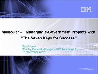 MoMoDar – Managing e-Government Projects with
         “The Seven Keys for Success”

         David Sawe
         Country General Manager – IBM Tanzania Ltd.
         5th November 2012




                                                       © 2012 IBM Corporation
 