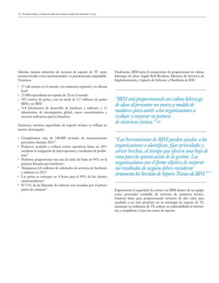 10
Además, nuestra estructura de recursos de soporte de TI -tanto
recursos locales como internacionales- es practicamente inigualable.
Tenemos:
57 call centers en el mundo, con asistencia regional y en idioma
local
23.000 especialistas en soporte de TI en el mundo
585 centros de partes, con un stock de 1,3 millones de partes
IBM y no IBM
114 laboratorios de desarrollo de hardware y software, y 11
laboratorios de investigación global, cuyos conocimientos y
recursos utilizamos para su beneficio
Asimismo, nuestras capacidades de soporte técnico se reflejan en
nuestro desempeño:
Completamos más de 160.000 acciones de mantenimiento
preventivo durante 2013
Podemos ayudarlo a reducir costos operativos hasta un 20%
mediante la mitigación de interrupciones y resolución de proble-
mas
Podemos proporcionar una tasa de éxito de hasta un 94% en la
primera llamada para hardware
Manejamos 6,8 millones de solicitudes de servicios de hardware
y software en 2013
Las partes se entregan en 4 horas para el 99% de los clientes
estadounidenses
El 75% de las llamadas de software son resueltas por el primer
punto de contacto
“IBM está proporcionando un valioso liderazgo
de ideas al presentar un marco y modelo de
madurez para asistir a las organizaciones a
evaluar y mejorar su postura
de asistencia técnica.”
“Las herramientas de IBM pueden ayudar a las
organizaciones a identiﬁcar, ﬁjar prioridades y
cerrar brechas, al tiempo que ofrecen una hoja de
ruta para la optimización de la gestión. Las
organizaciones con el ﬁrme objetivo de mejorar
sus resultados de negocio deben considerar
seriamentelosServiciosdeSoporteTécnicodeIBM.”
10
Finalmente, IBM tiene el compromiso de proporcionar un valioso
liderazgo de ideas. Según Rob Brothers, Director de Servicios de
Implementación y Soporte de Software y Hardware de IDC:
Experimente la seguridad de contar con IBM dentro de su equipo
como proveedor confiable de servicios de asistencia técnica.
Estamos listos para proporcionarle servicios de alto valor para
ayudarlo a ser más proactivo en su estrategia de soporte de TI,
aumentar su resiliencia de TI, reducir su vulnerabilidad al downti-
me, y simplificar y bajar los costos de soporte.
El tiempo es dinero y el tiempo de caída de los sistemas conocido como “downtime” es caro
4
5
6
7
8
9
11
 
