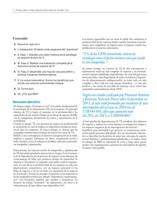 2 El tiempo es dinero y el tiempo de caída de los sistemas conocido como “downtime” es caro
Contenido
2 Resumen ejecutivo
3 I. Introducción: El efecto onda expansiva del “downtime”
4 II. Paso 1: Adoptar una visión holística de la estrategia
de soporte técnico de TI
5 III. Paso 2: Realizar una evaluación completa de la
estructura actual de soporte de TI
6 IV. Paso 3: Desarrollar una hoja de ruta para definir y
priorizar iniciativas transformadoras
7 V. La nueva matemática: Sumar los beneficios que
brinda una solución administrada integral
9 VI. Conclusión
9 VII. ¿Por qué IBM?
Resumen ejecutivo
71% de los CEOs encuestados citaron la
tecnología como el factor número uno que incide
en sus compañías. ¹
Según un estudio realizado por Ponemon Institute
y Emerson Network Power sobre el downtime en
2013, el costo total promedio por incidente de una
interrupción del servicio en 2010 era de
US$544.498, cifra que aumentó más
del 20% en 2013, a US$680.000.²
El antiguo adagio “el tiempo es oro” es la piedra fundamental de
la tecnología de la información (TI) en la empresa. El principal
objetivo de TI es lograr el aumento de la productividad y las
capacidades de los usuarios finales de las líneas de negocio (LOB),
con la consiguiente disminución de costos y optimización de la
rentabilidad.
Cuando se integra TI a los procesos de negocio la productividad
se incrementa, lo cual se traduce en importantes beneficios finan-
cieros para las empresas. Al mismo tiempo, se observa que las
compañías también buscan formas de reducir los costos de TI.
Debido a una convergencia de factores (computación en la nube,
analytics y grandes volúmenes de datos, computación móvil y
redes sociales), crece el enfoque en habilitar soluciones informáti-
cas integradas y optimizadas.
Irónicamente, los mayores niveles de integración y optimización
de TI han traído aparejados nuevos retos y riesgos. Con el aumen-
to de la dependencia de los procesos de negocio en los sistemas, las
consecuencias de fallas que producen tiempo de inactividad de
sistemas o “downtime” se expanden cual ondas a toda la organiza-
ción, lo cual afecta la productividad de los usuarios en todos los
departamentos corporativos, con un impacto potencial en los
flujos de ingresos y tal vez un daño a la reputación de la empresa
en el mercado. A modo de ejemplo, el aumento en las expectativas
de los empleados móviles que utilizan “dispositivos complementa-
rios” con frecuencia significa que tienden a desaparecer los
horarios de trabajo “normales”: las aplicaciones, los datos y la
infraestructura de base deben estar disponibles 24x7.
Las nuevas capacidades son un arma de doble filo: aumentan la
productividad de los usuarios finales cuando funcionan correcta-
mente, pero magnifican el impacto para el negocio cuando hay
problemas en el entorno informático.
Al mismo tiempo, un entorno de TI de alta convergencia y
optimización suele ser más complejo de soportar y su manteni-
miento requiere habilidades especializadas. En vista del panorama
interconectado e interdependiente de redes, servidores y dispositi-
vos de almacenamiento multiproveedor, se torna cada vez más
complejo y lleva cada vez más tiempo identificar —y más aún
resolver— las causas de una falla de sistemas, cuyos costos han
aumentado sustancialmente desde 2010.2
¿Cómo pueden los departamentos de TI contribuir a los objetivos
de negocio y reducir los costos mientras se mitigan los riesgos y
los impactos negativos de las interrupciones del servicio?
Equilibrar estas prioridades que parecen ser mutuamente exclu-
yentes puede presentar dificultades. En este documento informa-
tivo se describen los beneficios de tener una estrategia de soporte
técnico holística y cuidadosamente planificada, y se analiza cómo
el enfoque de IBM en soluciones de corto y largo plazo puede
ayudar a las organizaciones a alcanzar un nivel óptimo de soporte,
al menor costo posible.
 