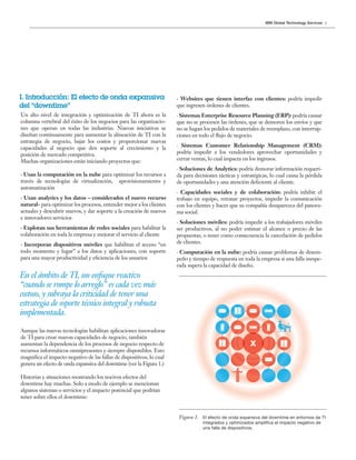 3IBM Global Technology Services
Figura 1. El efecto de onda expansiva del downtime en entornos de TI
integrados y optimizados amplifica el impacto negativo de
una falla de dispositivos.
-
En el ámbito de TI, un enfoque reactivo
“cuando se rompe lo arreglo” es cada vez más
costoso, y subraya la criticidad de tener una
estrategia de soporte técnico integral y robusta
implementada.
· Websites que tienen interfaz con clientes: podría impedir
que ingresen órdenes de clientes.
· Sistemas Enterprise Resource Planning (ERP): podría causar
que no se procesen las órdenes, que se demoren los envíos y que
no se hagan los pedidos de materiales de reemplazo, con interrup-
ciones en todo el flujo de negocio.
· Sistemas Customer Relationship Management (CRM):
podría impedir a los vendedores aprovechar oportunidades y
cerrar ventas, lo cual impacta en los ingresos.
· Soluciones de Analytics: podría demorar información requeri-
da para decisiones tácticas y estratégicas, lo cual causa la pérdida
de oportunidades y una atención deficiente al cliente.
· Capacidades sociales y de colaboración: podría inhibir el
trabajo en equipo, retrasar proyectos, impedir la comunicación
con los clientes y hacer que su compañía desaparezca del panora-
ma social.
· Soluciones móviles: podría impedir a los trabajadores móviles
ser productivos, al no poder estimar el alcance o precio de las
propuestas, o tener como consecuencia la cancelación de pedidos
de clientes.
· Computación en la nube: podría causar problemas de desem-
peño y tiempo de respuesta en toda la empresa si una falla inespe-
rada supera la capacidad de diseño.
I. Introducción: El efecto de onda expansiva
del “downtime”
Un alto nivel de integración y optimización de TI ahora es la
columna vertebral del éxito de los negocios para las organizacio-
nes que operan en todas las industrias. Nuevas iniciativas se
diseñan continuamente para aumentar la alineación de TI con la
estrategia de negocio, bajar los costos y proporcionar nuevas
capacidades al negocio que den soporte al crecimiento y la
posición de mercado competitiva.
Muchas organizaciones están iniciando proyectos que:
· Usan la computación en la nube para optimizar los recursos a
través de tecnologías de virtualización, aprovisionamiento y
automatización
· Usan analytics y los datos – considerados el nuevo recurso
natural- para optimizar los procesos, entender mejor a los clientes
actuales y descubrir nuevos, y dar soporte a la creación de nuevos
e innovadores servicios
· Explotan sus herramientas de redes sociales para habilitar la
colaboración en toda la empresa y mejorar el servicio al cliente
· Incorporan dispositivos móviles que habilitan el acceso “en
todo momento y lugar” a los datos y aplicaciones, con soporte
para una mayor productividad y eficiencia de los usuarios
Aunque las nuevas tecnologías habilitan aplicaciones innovadoras
de TI para crear nuevas capacidades de negocio, también
aumentan la dependencia de los procesos de negocio respecto de
recursos informáticos omnipresentes y siempre disponibles. Esto
magnifica el impacto negativo de las fallas de dispositivos, lo cual
genera un efecto de onda expansiva del downtime (ver la Figura 1.)
Historias y situaciones mostrando los nocivos efectos del
downtime hay muchas. Solo a modo de ejemplo se mencionan
algunos sistemas o servicios y el impacto potencial que podrían
tener sobre ellos el downtime:
 