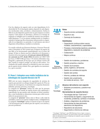 4
* Tecnologías “Call home”, como IBM Electronic Service Agent: reconocen e
informan potenciales problemas, que puede incluir la apertura automática de
tickets de solicitud de servicio, de modo que la resolución se pone en marcha
sin requerir acción humana
Figura 2.El Marco de Estrategia de Soporte Técnico de IBM.
Personas
Procesos
basados en ITIL
Tecnología
Soporte remoto centralizado
Soporte in situ
Centro(s) de Excelencia
Capacitación continua sobre nuevos
modelos, características y capacidades
Procesos y herramientas reactivos y proactivos;
diagnóstico y resolución de problemas
Colaboración
Mejora continua
Gestión de incidentes y problemas
Gestión del cumplimiento
de niveles de servicio - SLA
Múltiples proveedores y plataformas
Software
Tecnologías del tipo “Call home”*
Herramientas de registro y seguimiento de
incidentes, problemas, cambios e inventario
Análisis y diagnóstico de problemas
Herramientas de descubrimiento
electrónico de dispositivos
Repositorio de soluciones
Seguimiento e informe de métricas
Informe y análisis de métricas
Gestión del cambio
Gestión de contratos de soporte
Gestión proactiva y reactiva
Gestión de Inventario:
partes, logística y almacenes
Roles
Habilidades
Alcance del entorno con soporte
Herramientas de soporte técnico
Con los objetivos de negocio cada vez más dependientes de la
efectividad de TI, el desempeño óptimo depende de cada disposi-
tivo involucrado: redes, servidores y almacenamiento. Incluso la
falla de un solo dispositivo puede tener un gran impacto en toda la
empresa. Cada minuto de downtime o demora en el tiempo de
respuesta se multiplica por la cantidad de usuarios cuya producti-
vidad disminuye. Y, en un entorno multiproveedor se complica y
extiende el tiempo que lleva determinar cuál proveedor es respon-
sable de un dispositivo en particular, lo cual demora aún más el
diagnóstico del problema y también su resolución.
Un estudio realizado por Pomenon Institute y Emerson Network
sobre el downtime en 2013 mostró que el impacto de negocio de
una falla se ha incrementado sustancialmente con el correr del
tiempo. Si bien se observa una leve reducción en la frecuencia y
duración de las interrupciones, el costo por minuto del downti-
me aumentó un 41% desde 2010, llevándolo de US$337.020
por hora a US$474.480 por hora.2 El entorno informático muy
integrado y optimizado de hoy hace que un enfoque reactivo del
tipo “cuando se rompe lo arreglo” sea cada vez más costoso. Los
resultados del estudio subrayan la criticidad de tener una estrate-
gia de soporte técnico robusta. Pero ¿qué significa eso exactamen-
te, y qué se necesita?
II. Paso 1: Adoptar una visión holística de la
estrategia de soporte técnico de TI
IBM creó un marco integrado de capacidades de servicios de
soporte para permitir un enfoque integral del soporte de TI en un
entorno de convergencia, el cual abarca tres categorías claramente
definidas: personas, procesos y tecnología.
La categoría de “personas” incluye los roles que las personas
desempeñan en un mundo de soporte técnico muy optimizado y
especializado, las que pueden estar ubicadas en forma centraliza-
das, o estar localizadas en ubicaciones remotas para cubrir necesi-
dades de una presencia in situ.
La categoría de “procesos” abarca cómo se llevan a cabo todas las
actividades y tareas en un entorno multiproveedor y multiplataforma.
La categoría “tecnología” incluye el entorno al que se da soporte
y las herramientas que se utilizan para dar soporte a ese entorno y
prevenir problemas.
El tiempo es dinero y el tiempo de caída de los sistemas conocido como “downtime” es caro
 