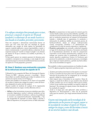 5IBM Global Technology Services
Estas tres categorías o dimensiones mencionadas forman un
marco que sirve como base para una estrategia de soporte
informático que cumpla de modo óptimo las prioridades de
negocio, responda ágilmente a nuevas oportunidades y mejore e
innove constantemente. Le permitirá además, evolucionar de una
respuesta reactiva de “cuando se rompe lo arreglo” a un cimiento
de soporte de TI que se sustenta en el análisis, la previsión y la
prevención.
Si bien puede parecer un conjunto pasmoso de elementos para
considerar e incorporar en su estrategia, es más simple de lo que
usted piensa iniciar su travesía de transformación hacia un entorno
de soporte de TI más preparado y proactivo
Utilizando las tres categorías del Marco de Estrategia de Soporte
Técnico de IBM – personas, procesos y tecnología – hemos
desarrollado un modelo diseñado para evaluar la madurez de los
entornos de soporte técnico (ver la Figura 2).
Cuanto más complejo es el entorno de TI, mayor es la necesidad
de reevaluar el soporte para mitigar los riesgos y costos del down-
time adoptando un mayor nivel de madurez.
Nuestro modelo de medición de madurez de la organización
define básicamente tres etapas o niveles diferentes entre sí:
Ad hoc: no hay herramientas ni procesos estándares para abrir,
controlar, diagnosticar, resolver e informar incidentes; no hay
un inventario confiable de hardware y software; los problemas
se encaran con respuestas/resoluciones impredecibles, y hay
una incapacidad de responder en forma rápida y eficiente a
fallas de dispositivos, lo cual puede derivar en fallas adicionales
Un enfoque estratégico bien pensado para revisar,
priorizar y mejorar el soporte de TI puede
ayudarlo a evolucionar de un modo reactivo a
uno basado en el análisis, previsión y prevención.
Cuanto más integrada está la tecnología de la
información con los procesos de negocio, mayor es
la necesidad de reevaluar el soporte de TI para
mitigar los riesgos y costos del downtime a través
de un nivel de madurez más elevado.
III. Paso 2: Realizar una evaluación completa
de la estructura actual de soporte de TI
Reactivo: se proporciona un único punto de contacto para los
usuarios finales; incluye procesos bien definidos, repetibles, con
acuerdos de nivel de servicio (SLAs) y derivación de problemas
para su resolución; proporciona un conjunto de herramientas
estándar y dedicado para el seguimiento, la resolución e
información de problemas; habilita un inventario preciso de
hardware/software; adopta un enfoque multi-proveedor
cuando corresponde; contribuye a la administración del
cumplimiento de todas las normas corporativas y regulatorias
Proactivo y preventivo: está orientado a soluciones integrales
en lugar de la solución por elemento; el inventario está basado
en el descubrimiento electrónico de todos los componentes
conectados a la red; incluye automatización y analytics; usa un
enfoque por proyecto para la actualización de firmware y
sistema operativo; proporciona Centros de Excelencia para
promover la maduración y evolución de procesos y tecnologías
que se rigen por mejores prácticas, y permite una fuerte alinea-
ción con las necesidades de negocio
Para ayudarlo a evaluar su posicionamiento en el análisis de madu-
rez de TI, algunas preguntas importantes para hacerse son:
¿Cuántos proveedores intervienen en dar soporte a su entorno?
¿Cómo se resuelven las áreas grises entre los proveedores? ¿La
selección de proveedores fue un componente de su estrategia
general y adoptó los criterios apropiados?
¿Qué impacto tiene el downtime en sus usuarios y líneas de
negocio, y cuándo fue la última vez que actualizó estos cálculos?
¿Cuáles considera que son sus sistemas críticos para la misión,
es decir, lo que causaría mayor pérdida a su negocio si dejara de
funcionar? ¿Su estrategia de soporte técnico está alineada con
los resultados de negocio?
¿Cuál es el riesgo para cada aplicación? ¿Qué servidores y
dispositivos de almacenamiento y redes son de prestación
crítica para los usuarios? ¿Ese riesgo aumenta durante las horas
pico?
 