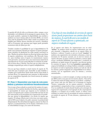 6
vulnerability to the risk and costs of downtime.
La gestión del ciclo de vida es un elemento crítico –aunque a veces
descuidado- en la definición de la estrategia de soporte técnico. No
solo puede ayudarlo a optimizar la disponibilidad, sino también a
apalancar un mayor retorno sobre la inversión (ROI) y un menor
costo total de propiedad (TCO). Saber cuándo sus productos son
elegibles para obtener ahorros ofrecidos por terceros e identificar
cuál es el momento más oportuno para migrar puede permitirle
economizar miles de dólares por año.
También considere la posibilidad de que la disponibilidad de TI
puede verse seriamente afectada por organizar el soporte principal-
mente alrededor de plataformas las cuales pueden convertirse en
silos. Muchos de nuestros clientes nos dicen que luchan entre líneas
de negocio y plataformas –red, mainframe, x86, Microsoft, Linux,
etc.- para coordinar tanto el soporte de mantenimiento reactivo
como preventivo. A menudo esta es una consecuencia natural de la
especialización de TI, pero puede dificultar la resolución de proble-
mas en forma eficaz y eficiente. Esto hace que sea crítico tener una
estrategia compartida que acelere el soporte multiplataforma.
Una vez que haya evaluado su actual entorno de soporte de TI,
estará listo para el próximo paso: desarrollar un plan detallado y
completo que lo puede llevar desde donde está hoy hasta donde es
necesario llevar a la organización para aumentar su diferenciación
con sus competidores soportada con el nivel correcto de madurez
de soporte de TI.
Una vez que se haya evaluado su actual nivel de madurez de sopor-
te técnico de TI, se podrán identificar las brechas, superposiciones
u oportunidades de mejora que impactan en los resultados de
negocio. El siguiente paso consiste en desarrollar una hoja de ruta
que estará basada en las prioridades de la organización, los proble-
mas que afectan la disponibilidad y los niveles de soporte que
requiere. El enfoque debería estar en las áreas con mayor poten-
cial de ROI con el objetivo de poder aumentar la productividad
del personal de TI y de las líneas de negocio, mejorar los flujos de
ingresos y el relacionamiento con los clientes, reduciendo a su vez
su vulnerabilidad al riesgo y los costos del downtime.
Una hoja de ruta detallada de servicios de soporte
técnico puede proporcionar un camino claro hacia
las mejoras, lo cual lo llevará a un modelo de
soporte de TI más eﬁciente y optimizado, con
mejores resultados de negocio.
IV. Paso 3: Desarrollar una hoja de ruta para
definir y priorizar iniciativas transformadoras
En el aspecto más básico, las organizaciones con un nivel
“ad-hoc” de madurez tienen un soporte rudimentario que solo
está orientado a dispositivos además de un soporte básico de
hardware y software. Cuando se está en el nivel “reactivo” de
madurez, una organización está orientada a soluciones, y tiene un
inventario de TI preciso asociado con el nivel de servicio de
soporte adecuado, un punto común de medición y control, rápido
acceso a profundas habilidades para diagnóstico y resolución de
problemas, un rápido tiempo de respuesta y una eficiente gestión
de contratos de soporte. En el nivel proactivo y preventivo, la
empresa ha habilitado un enfoque holístico orientado a resultados
de negocio en toda la organización, basada en el ciclo de vida de
los sistemas, gestión integrada de la disponibilidad de la infraes-
tructura, con un seguimiento activo de sistemas y servicios
automatizados.
A continuación y a modo de ejemplo, se incluye una hoja de ruta
que IBM ayudó a crear para uno de nuestros clientes. Para tal fin,
se realizó una sesión de trabajo conjunta con el cliente –workshop–
para revisar cada área del Marco de la Estrategia de Soporte
Técnico, compararlas con las mejores prácticas e identificar
oportunidades y categorizarlas en base a su potencial de mejoras.
Una vez establecido el estado deseado basado en las estrategias de
negocio de la organización, el rol esperado de TI y el presupuesto
asignado y se comparó con el estado “actual”, se obtuvo como
resultado un camino claro de necesidades de mejoras tendientes a
un modelo de soporte de TI más eficiente y optimizado (ver la
Figura 3).
El tiempo es dinero y el tiempo de caída de los sistemas conocido como “downtime” es caro
 