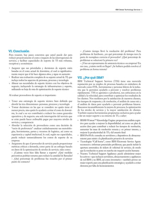 9IBM Global Technology Services
– ¿Cuánto tiempo llevó la resolución del problema? Para
problemas de hardware, ¿en qué porcentaje de tiempo tuvo la
parte de reemplazo correcta el proveedor? ¿Qué porcentaje de
problemas se solucionó la primera vez?
– ¿Vino un representante de asistencia técnica a su empresa? En
ese caso, ¿cuánto tardó en llegar? ¿Se hubiera podido resolver el
problema en forma remota?
IBM Technical Support Services (TSS) tiene una merecida
reputación por su empleo de procesos basados en estándares de
mercado como ITIL, herramientas y personas líderes de la indus-
tria que le permiten ayudarlo a prevenir y resolver problemas
rápidamente. TSS es agnóstico a productos, nos enfocamos en la
calidad y la velocidad, para contribuir a optimizar los resultados de
los clientes. Nos medimos por la satisfacción de nuestros clientes,
los tiempos de respuesta y de resolución, el análisis de causa raíz y
el análisis de datos para ayudarlo a prevenir problemas futuros.
Buscamos incansablemente la mejora de procesos, la optimización
de los niveles de servicio y la mayor satisfacción de clientes.
También usamos herramientas propietarias exclusivas para ayudar
a dar un mejor soporte a su entorno de TI, a saber:
IBM®Watson™KnowledgeEngine:proporcionaanálisiscogni-
tivo para ayudar a mejorar la disponibilidad, así como un plan de
acción claro para contribuir a reducir los tiempos de resolución,
aumentar las tasas de resolución remota y en primer intento, y
mejorar la productividad de TI y del usuario final
IBM ProWeb: consulta en servidores y dispositivos de almacena-
miento para asistir a la planificación proactiva de servicios
Tecnologías “Call home”, como IBM Electronic Service Agent:
reconocen e informan potenciales problemas, que puede incluir la
apertura automática de tickets de solicitud de servicio, de modo
que la resolución se pone en marcha sin requerir acción humana
Nuestra Technical Support Appliance: puede administrar mejor
losactivos—queincluyenservidores,almacenamientoyappliances
de red IBM y no IBM, así como inventario— también provee un
mejor soporte para una planificación estratégica y ayudarlo a evitar
demoras por falta de licenciamientos
Para resumir, hay pasos concretos que usted puede dar para
reducir proactivamente el costo e impacto de las interrupciones de
servicio, y facilitar capacidades de soporte de TI más robustas,
receptivas y económicas:
Asegurar que sus prioridades y decisiones de soporte estén
basadas en el costo actual de downtime, el cual es significativa-
mente mayor que el de hace algunos años, y sigue en aumento
Realizar una evaluación completa de su soporte actual de TI, que
incluya todos los aspectos de personas, procesos y tecnología
Alinear sus necesidades de soporte técnico con los objetivos de
negocio, incluyendo la estrategia de infraestructura y soporte,
utilizando su hoja de ruta de optimización de soporte técnico
Al evaluar proveedores de soporte es importante:
Tener una estrategia de soporte técnico bien definida que
aborde las tres dimensiones: personas, procesos y tecnología
Tomar decisiones en las que se considere no quién tiene el
menor precio, sino quién lo ayudará a evitar el costo de downti-
me, lo cual a su vez contribuirá a reducir los costos generales
operativos y de negocio; una sola interrupción del servicio que
se evite puede hacer redituable pagar por mayores niveles de
servicio y competencia
Abordar la selección de proveedores como una decisión de
“socio de preferencia”: analizar cuidadosamente sus metodolo-
gías, herramientas, partes y recursos de logística, así como su
experiencia y capital intelectual, lo cual, según sus capacidades,
puede reducir sustancialmente los costos de soporte de su
empresa
Asegurarse de que el proveedor de servicio pueda proporcionar
métricas críticas a demanda, como parte de un enfoque basado
en datos de la optimización de niveles de servicio, tales como:
– ¿Cuántas veces hizo falta llamar a soporte? ¿Qué medidas
preventivas podrían tomarse para reducir la cantidad de llamadas?
– ¿Qué porcentaje de problemas fue resuelto por el primer
punto de contacto?
VI. Conclusión
VII. ¿Por qué IBM?
 