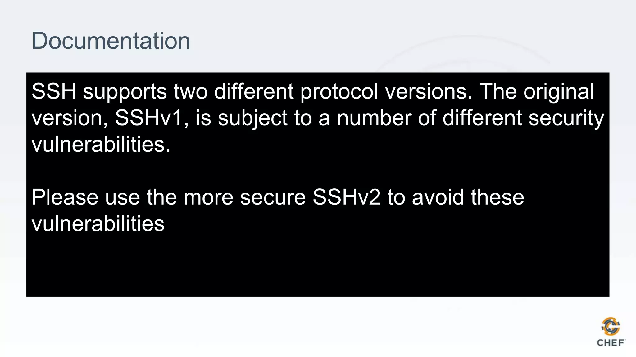 Documentation
SSH supports two different protocol versions. The original
version, SSHv1, is subject to a number of different security
vulnerabilities.
Please use the more secure SSHv2 to avoid these
vulnerabilities
 