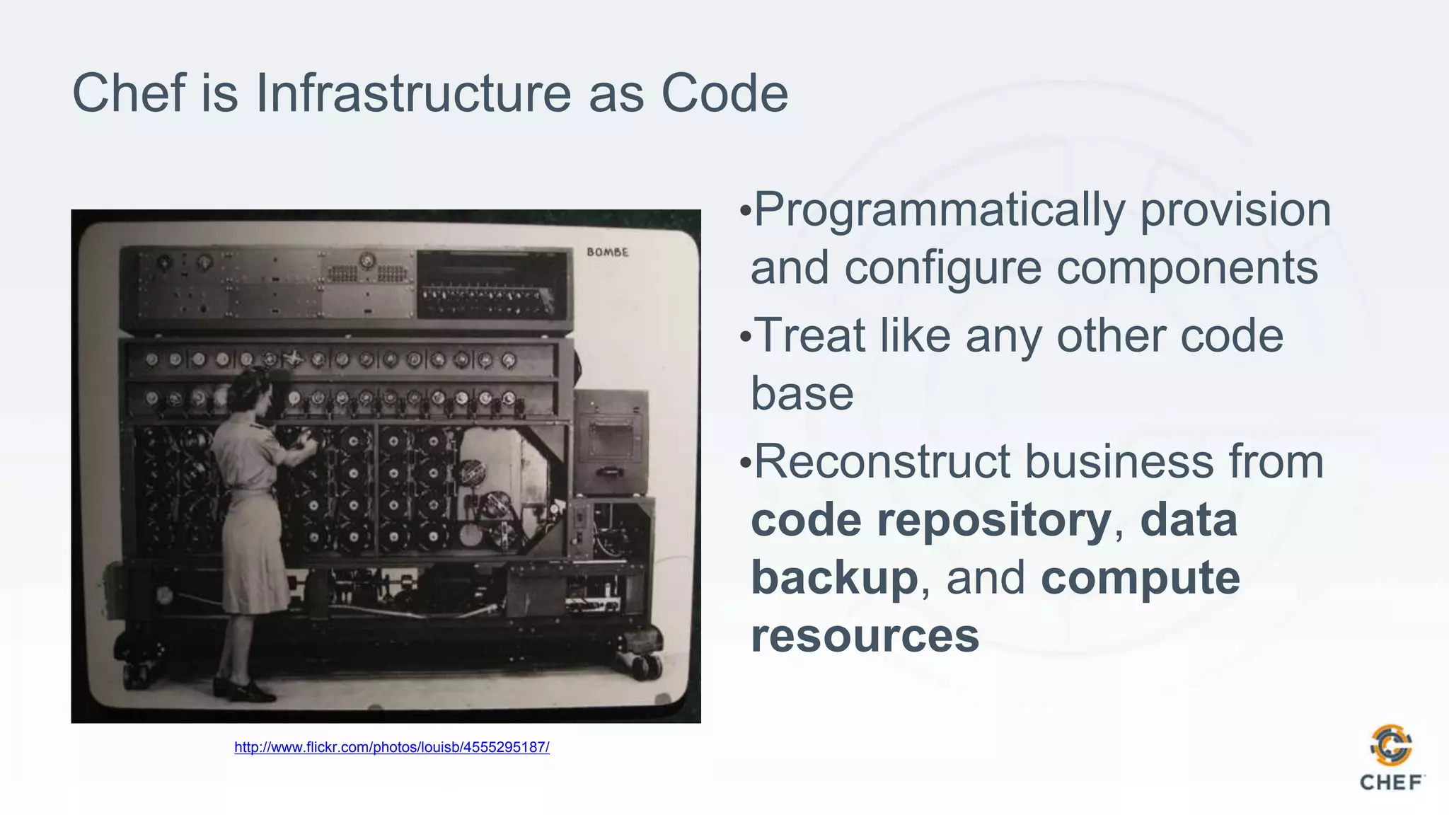 Chef is Infrastructure as Code
•Programmatically provision
and configure components
•Treat like any other code
base
•Reconstruct business from
code repository, data
backup, and compute
resources
http://www.flickr.com/photos/louisb/4555295187/
 