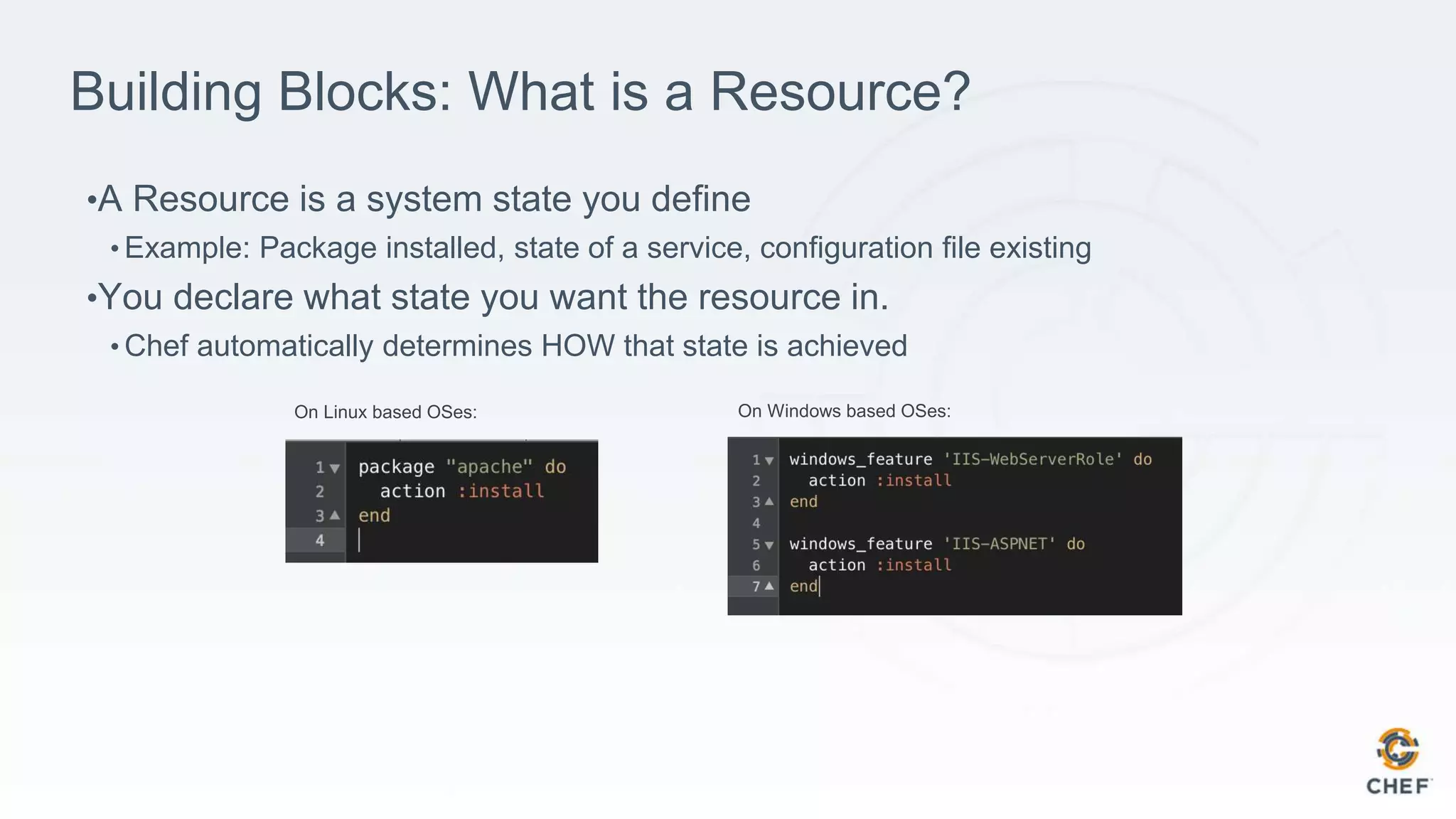 Building Blocks: What is a Resource?
•A Resource is a system state you define
• Example: Package installed, state of a service, configuration file existing
•You declare what state you want the resource in.
• Chef automatically determines HOW that state is achieved
On Linux based OSes: On Windows based OSes:
 