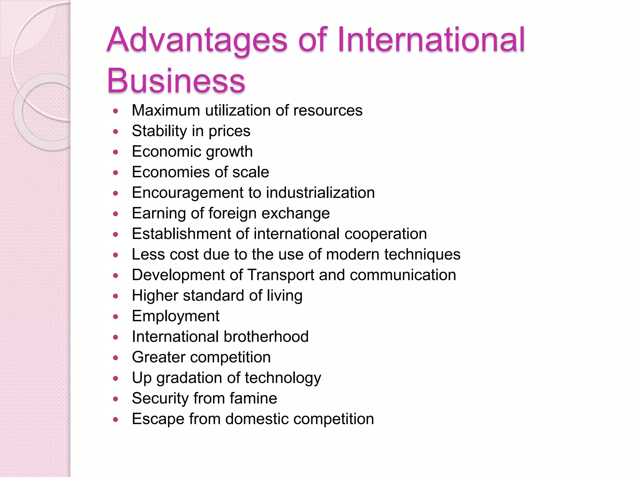 Advantages of International
Business
 Maximum utilization of resources
 Stability in prices
 Economic growth
 Economies of scale
 Encouragement to industrialization
 Earning of foreign exchange
 Establishment of international cooperation
 Less cost due to the use of modern techniques
 Development of Transport and communication
 Higher standard of living
 Employment
 International brotherhood
 Greater competition
 Up gradation of technology
 Security from famine
 Escape from domestic competition
 