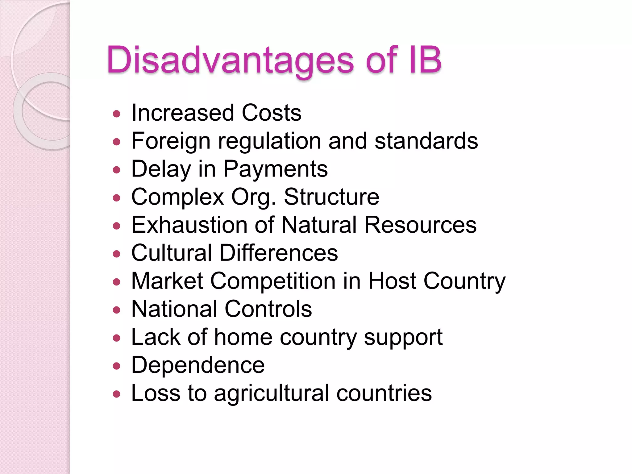 Disadvantages of IB
 Increased Costs
 Foreign regulation and standards
 Delay in Payments
 Complex Org. Structure
 Exhaustion of Natural Resources
 Cultural Differences
 Market Competition in Host Country
 National Controls
 Lack of home country support
 Dependence
 Loss to agricultural countries
 
