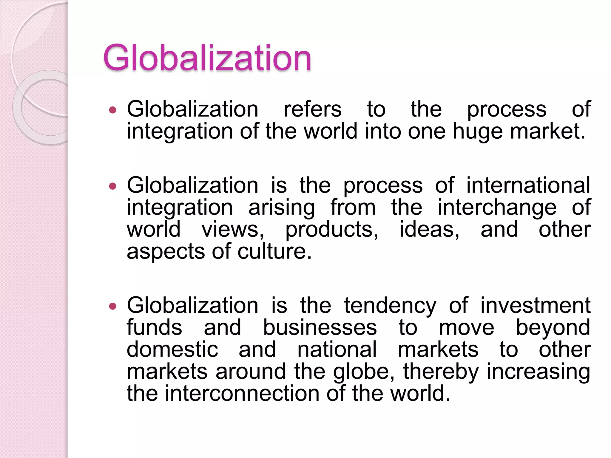 Globalization
 Globalization refers to the process of
integration of the world into one huge market.
 Globalization is the process of international
integration arising from the interchange of
world views, products, ideas, and other
aspects of culture.
 Globalization is the tendency of investment
funds and businesses to move beyond
domestic and national markets to other
markets around the globe, thereby increasing
the interconnection of the world.
 