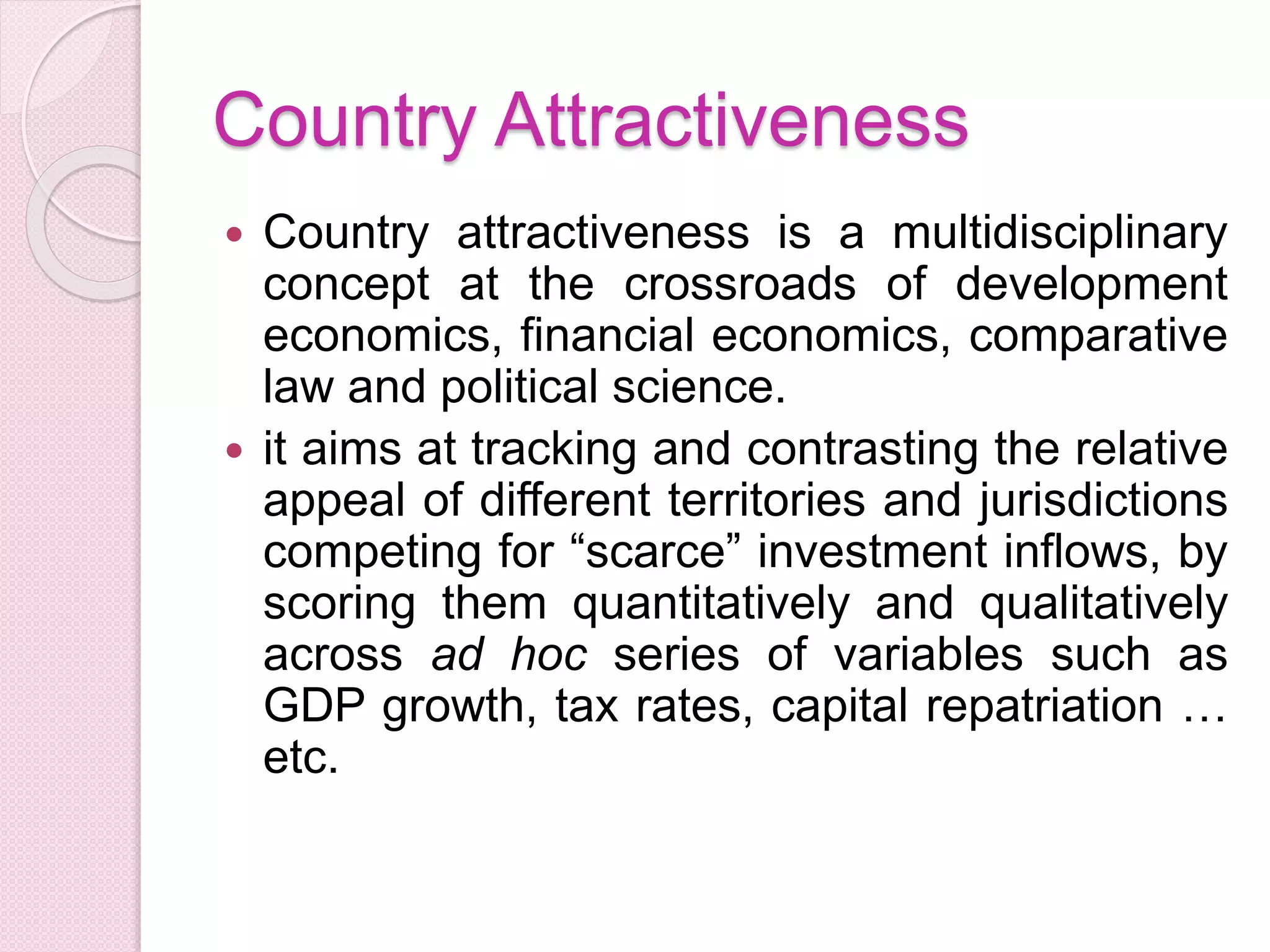 Country Attractiveness
 Country attractiveness is a multidisciplinary
concept at the crossroads of development
economics, financial economics, comparative
law and political science.
 it aims at tracking and contrasting the relative
appeal of different territories and jurisdictions
competing for “scarce” investment inflows, by
scoring them quantitatively and qualitatively
across ad hoc series of variables such as
GDP growth, tax rates, capital repatriation …
etc.
 