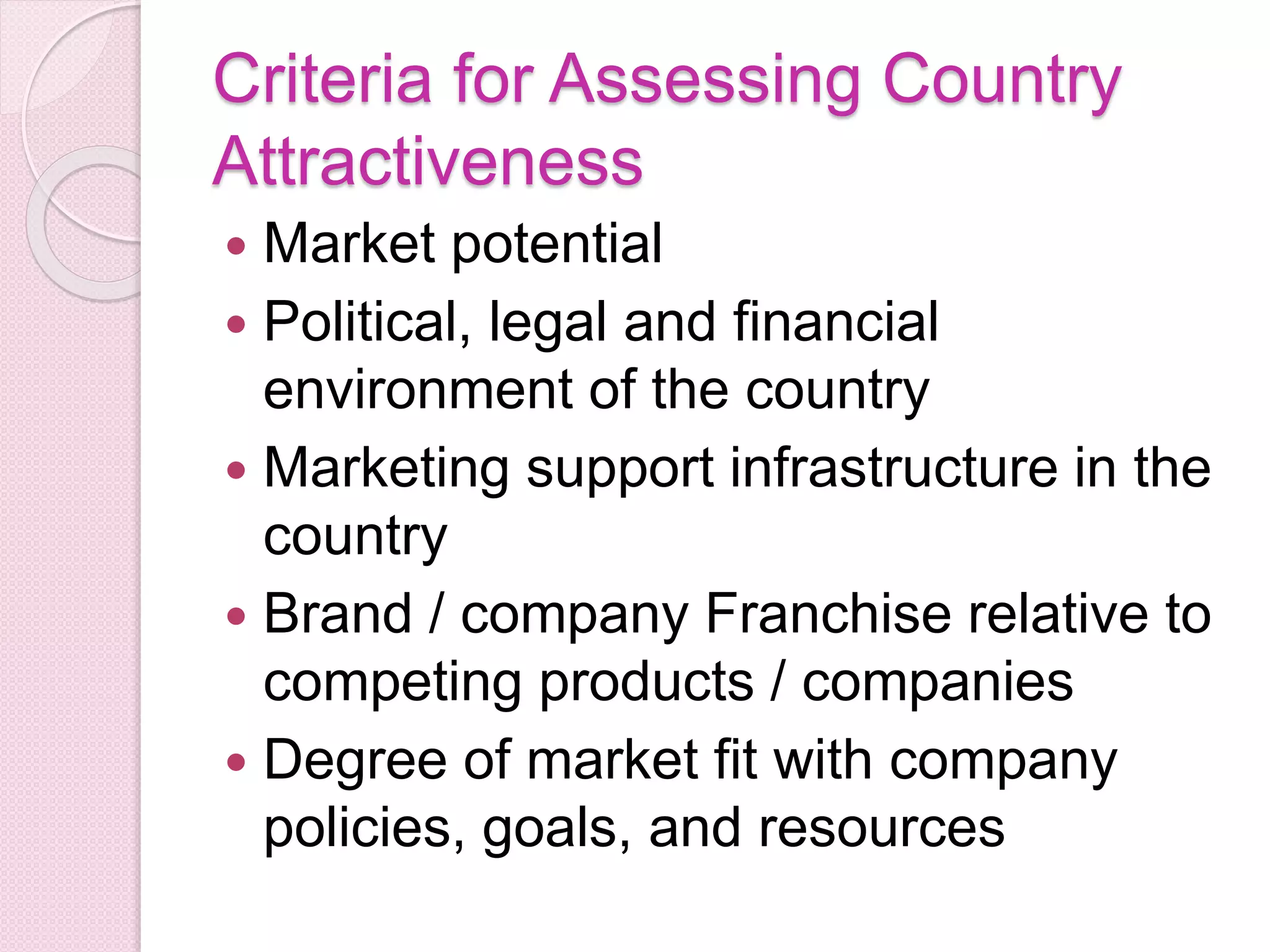 Criteria for Assessing Country
Attractiveness
 Market potential
 Political, legal and financial
environment of the country
 Marketing support infrastructure in the
country
 Brand / company Franchise relative to
competing products / companies
 Degree of market fit with company
policies, goals, and resources
 