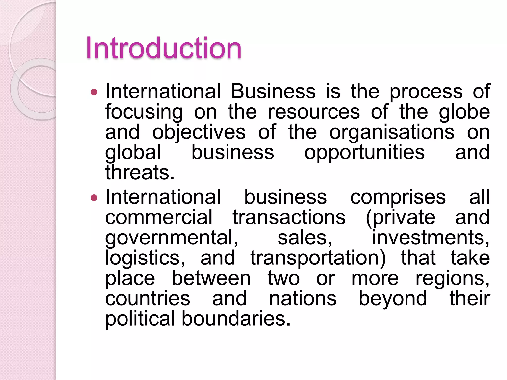 Introduction
 International Business is the process of
focusing on the resources of the globe
and objectives of the organisations on
global business opportunities and
threats.
 International business comprises all
commercial transactions (private and
governmental, sales, investments,
logistics, and transportation) that take
place between two or more regions,
countries and nations beyond their
political boundaries.
 