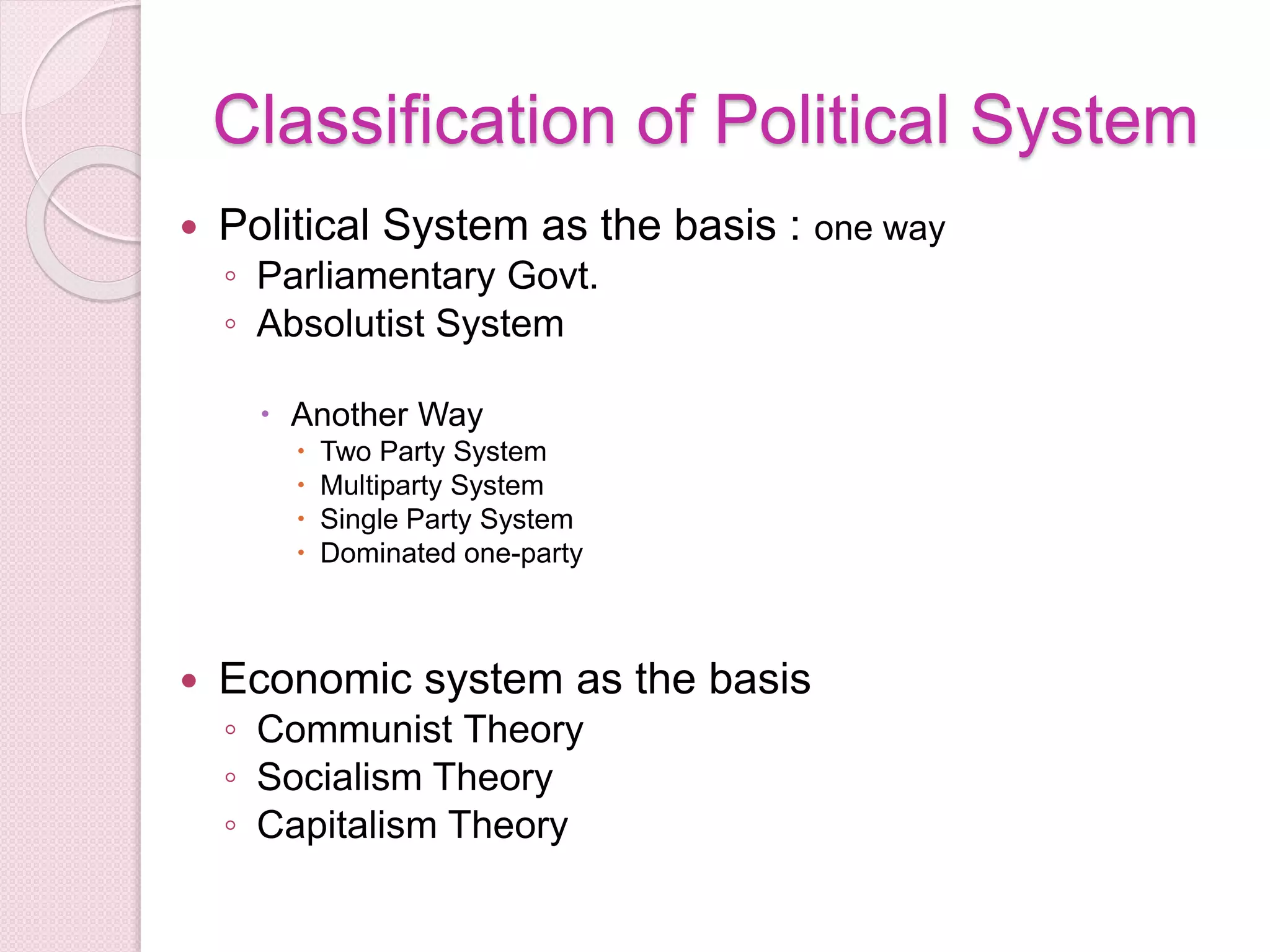 Classification of Political System
 Political System as the basis : one way
◦ Parliamentary Govt.
◦ Absolutist System
 Another Way
 Two Party System
 Multiparty System
 Single Party System
 Dominated one-party
 Economic system as the basis
◦ Communist Theory
◦ Socialism Theory
◦ Capitalism Theory
 