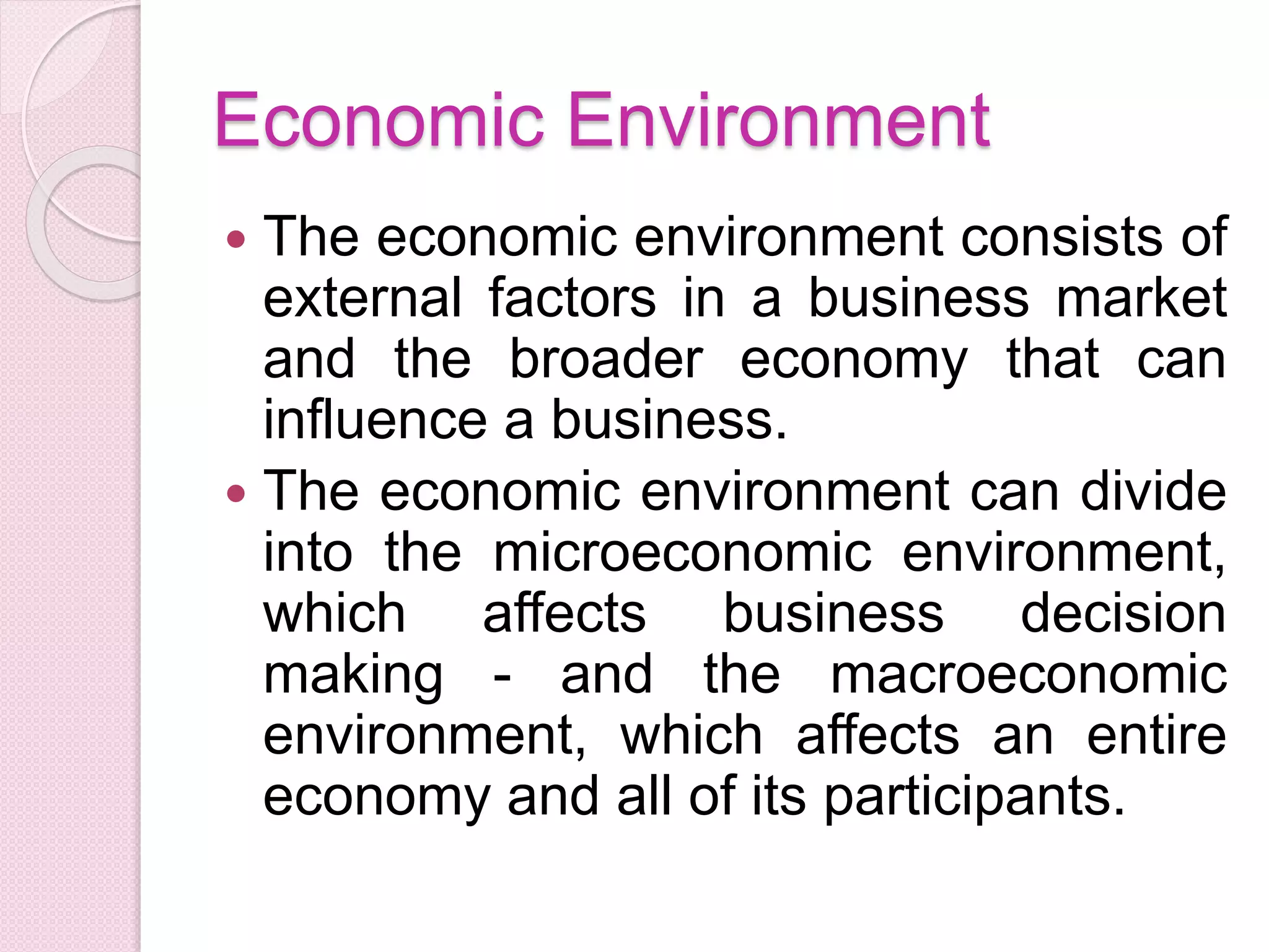 Economic Environment
 The economic environment consists of
external factors in a business market
and the broader economy that can
influence a business.
 The economic environment can divide
into the microeconomic environment,
which affects business decision
making - and the macroeconomic
environment, which affects an entire
economy and all of its participants.
 