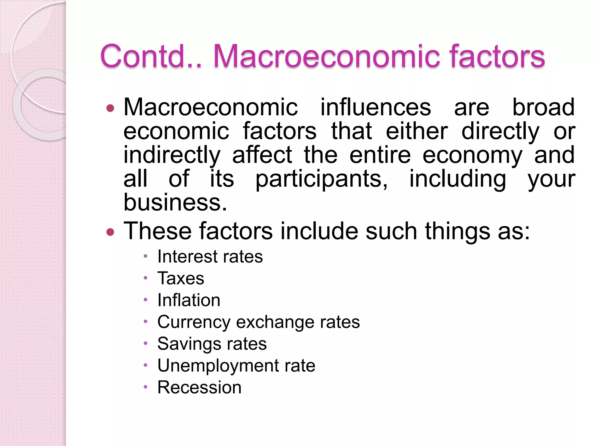 Contd.. Macroeconomic factors
 Macroeconomic influences are broad
economic factors that either directly or
indirectly affect the entire economy and
all of its participants, including your
business.
 These factors include such things as:
 Interest rates
 Taxes
 Inflation
 Currency exchange rates
 Savings rates
 Unemployment rate
 Recession
 