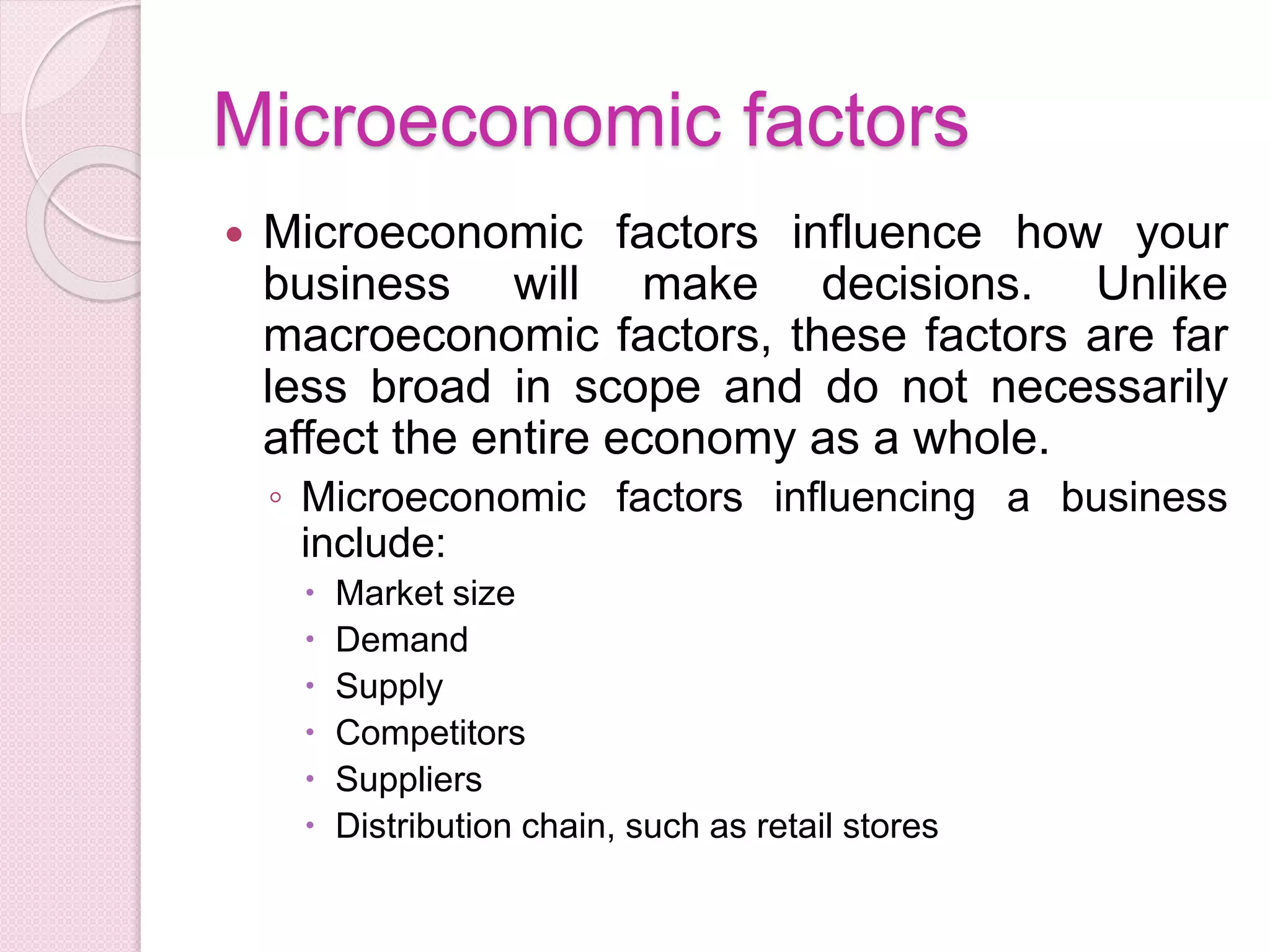 Microeconomic factors
 Microeconomic factors influence how your
business will make decisions. Unlike
macroeconomic factors, these factors are far
less broad in scope and do not necessarily
affect the entire economy as a whole.
◦ Microeconomic factors influencing a business
include:
 Market size
 Demand
 Supply
 Competitors
 Suppliers
 Distribution chain, such as retail stores
 
