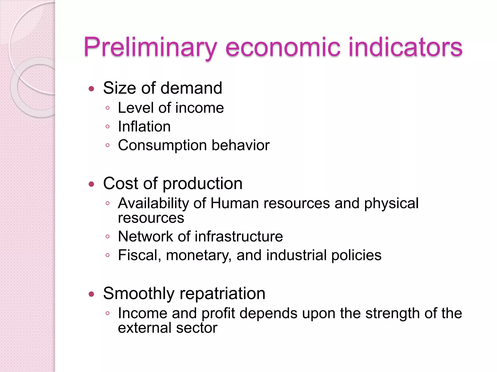 Preliminary economic indicators
 Size of demand
◦ Level of income
◦ Inflation
◦ Consumption behavior
 Cost of production
◦ Availability of Human resources and physical
resources
◦ Network of infrastructure
◦ Fiscal, monetary, and industrial policies
 Smoothly repatriation
◦ Income and profit depends upon the strength of the
external sector
 