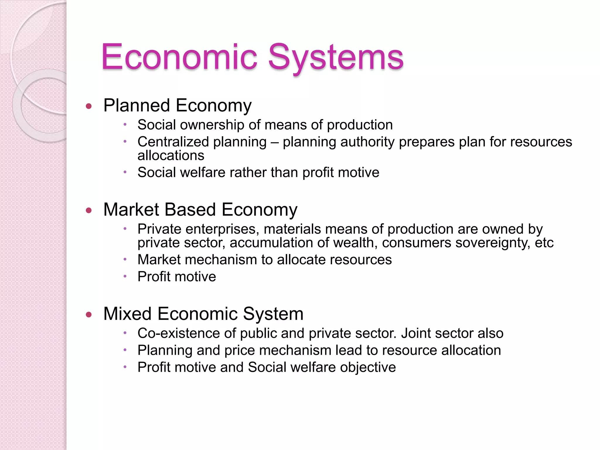 Economic Systems
 Planned Economy
 Social ownership of means of production
 Centralized planning – planning authority prepares plan for resources
allocations
 Social welfare rather than profit motive
 Market Based Economy
 Private enterprises, materials means of production are owned by
private sector, accumulation of wealth, consumers sovereignty, etc
 Market mechanism to allocate resources
 Profit motive
 Mixed Economic System
 Co-existence of public and private sector. Joint sector also
 Planning and price mechanism lead to resource allocation
 Profit motive and Social welfare objective
 