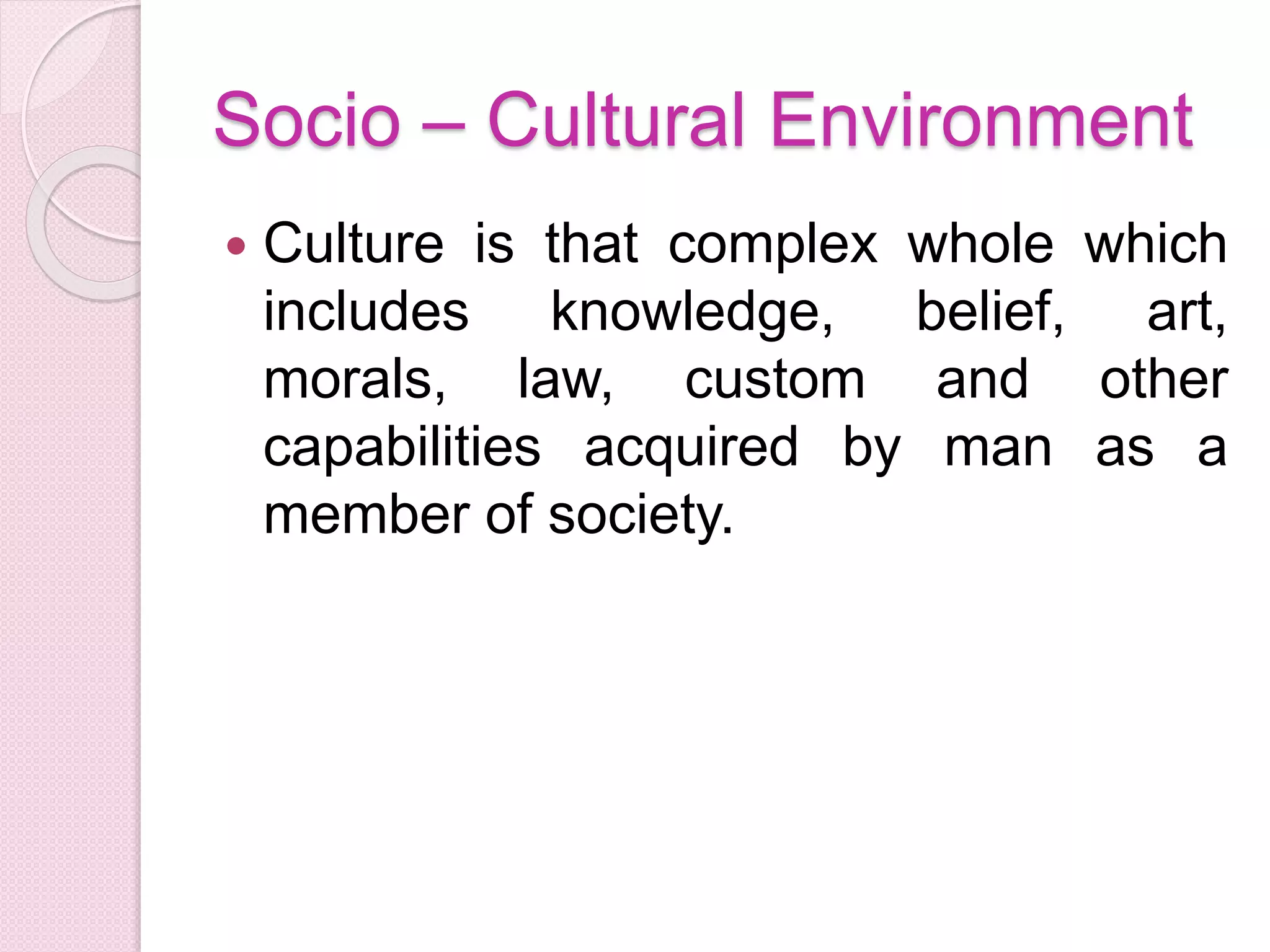 Socio – Cultural Environment
 Culture is that complex whole which
includes knowledge, belief, art,
morals, law, custom and other
capabilities acquired by man as a
member of society.
 