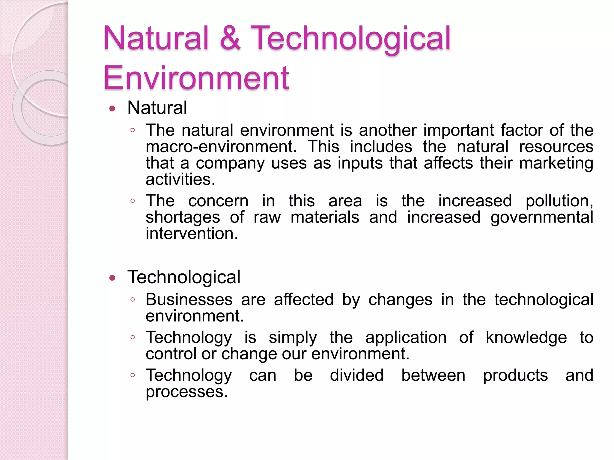 Natural & Technological
Environment
 Natural
◦ The natural environment is another important factor of the
macro-environment. This includes the natural resources
that a company uses as inputs that affects their marketing
activities.
◦ The concern in this area is the increased pollution,
shortages of raw materials and increased governmental
intervention.
 Technological
◦ Businesses are affected by changes in the technological
environment.
◦ Technology is simply the application of knowledge to
control or change our environment.
◦ Technology can be divided between products and
processes.
 