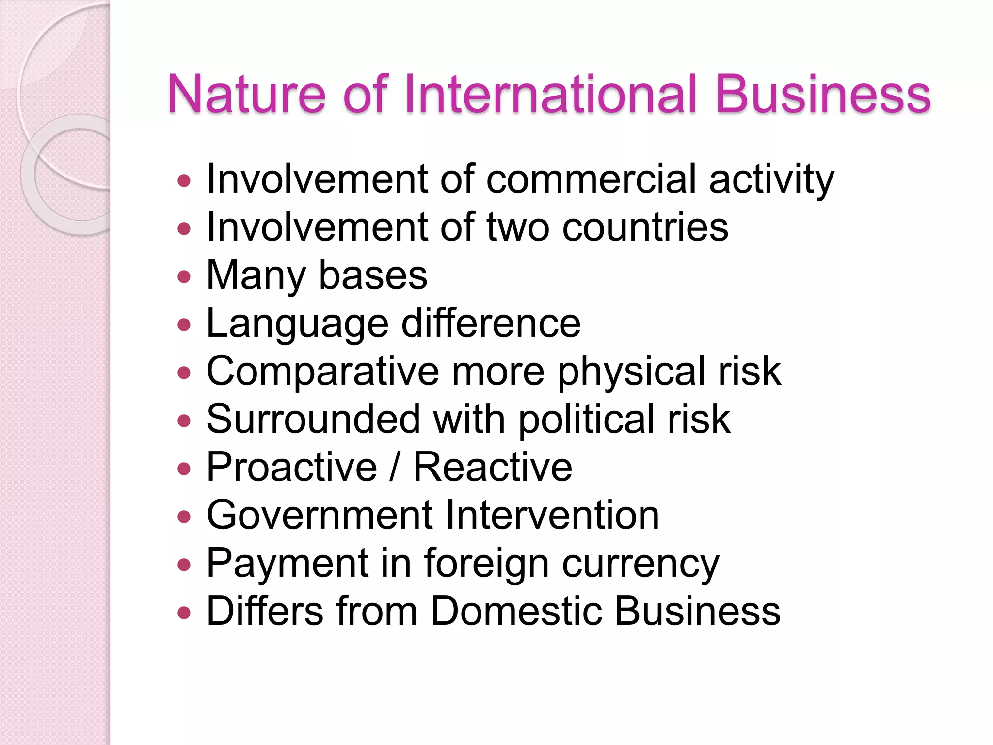 Nature of International Business
 Involvement of commercial activity
 Involvement of two countries
 Many bases
 Language difference
 Comparative more physical risk
 Surrounded with political risk
 Proactive / Reactive
 Government Intervention
 Payment in foreign currency
 Differs from Domestic Business
 