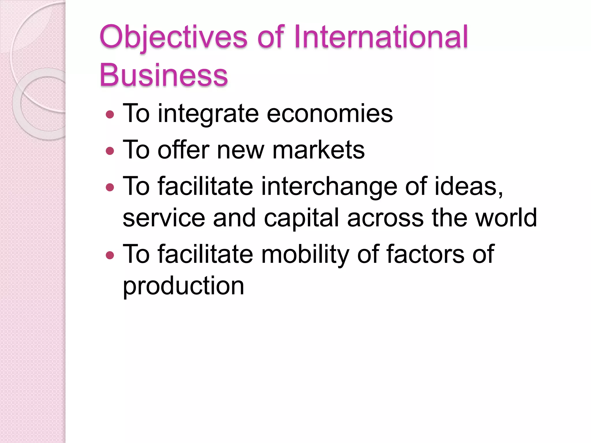 Objectives of International
Business
 To integrate economies
 To offer new markets
 To facilitate interchange of ideas,
service and capital across the world
 To facilitate mobility of factors of
production
 