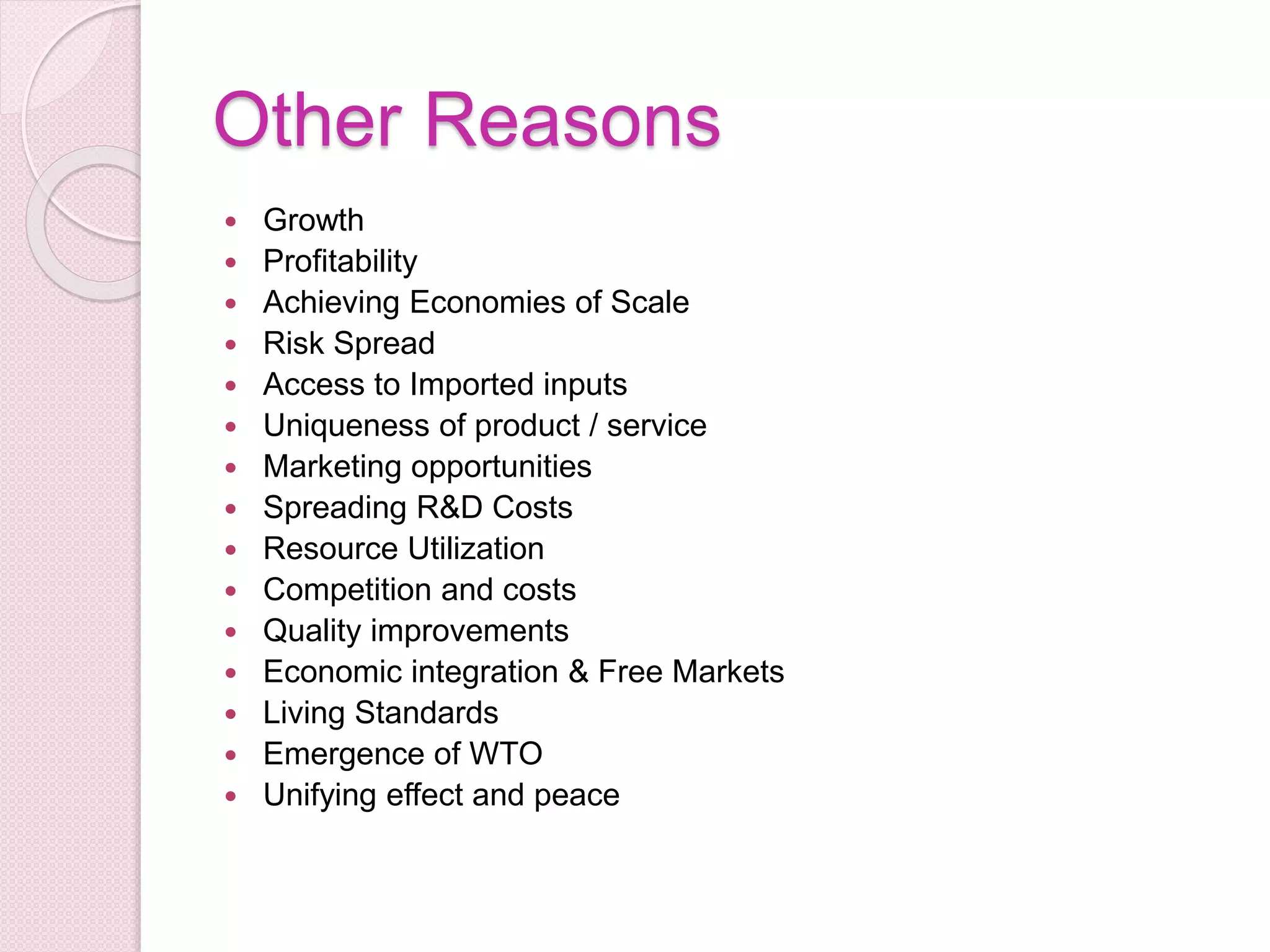 Other Reasons
 Growth
 Profitability
 Achieving Economies of Scale
 Risk Spread
 Access to Imported inputs
 Uniqueness of product / service
 Marketing opportunities
 Spreading R&D Costs
 Resource Utilization
 Competition and costs
 Quality improvements
 Economic integration & Free Markets
 Living Standards
 Emergence of WTO
 Unifying effect and peace
 