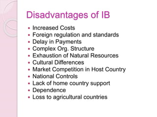 Disadvantages of IB
 Increased Costs
 Foreign regulation and standards
 Delay in Payments
 Complex Org. Structure
 Exhaustion of Natural Resources
 Cultural Differences
 Market Competition in Host Country
 National Controls
 Lack of home country support
 Dependence
 Loss to agricultural countries
 