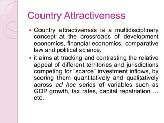 Country Attractiveness
 Country attractiveness is a multidisciplinary
concept at the crossroads of development
economics, financial economics, comparative
law and political science.
 it aims at tracking and contrasting the relative
appeal of different territories and jurisdictions
competing for “scarce” investment inflows, by
scoring them quantitatively and qualitatively
across ad hoc series of variables such as
GDP growth, tax rates, capital repatriation …
etc.
 