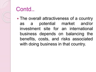 Contd..
 The overall attractiveness of a country
as a potential market and/or
investment site for an international
business depends on balancing the
benefits, costs, and risks associated
with doing business in that country.
 