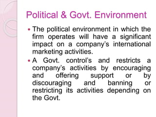 Political & Govt. Environment
 The political environment in which the
firm operates will have a significant
impact on a company’s international
marketing activities.
 A Govt. control’s and restricts a
company’s activities by encouraging
and offering support or by
discouraging and banning or
restricting its activities depending on
the Govt.
 