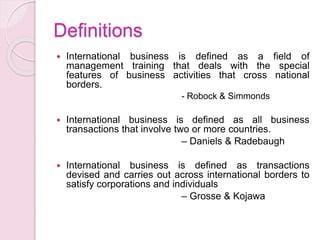 Definitions
 International business is defined as a field of
management training that deals with the special
features of business activities that cross national
borders.
- Robock & Simmonds
 International business is defined as all business
transactions that involve two or more countries.
– Daniels & Radebaugh
 International business is defined as transactions
devised and carries out across international borders to
satisfy corporations and individuals
– Grosse & Kojawa
 