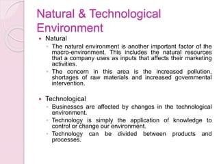Natural & Technological
Environment
 Natural
◦ The natural environment is another important factor of the
macro-environment. This includes the natural resources
that a company uses as inputs that affects their marketing
activities.
◦ The concern in this area is the increased pollution,
shortages of raw materials and increased governmental
intervention.
 Technological
◦ Businesses are affected by changes in the technological
environment.
◦ Technology is simply the application of knowledge to
control or change our environment.
◦ Technology can be divided between products and
processes.
 