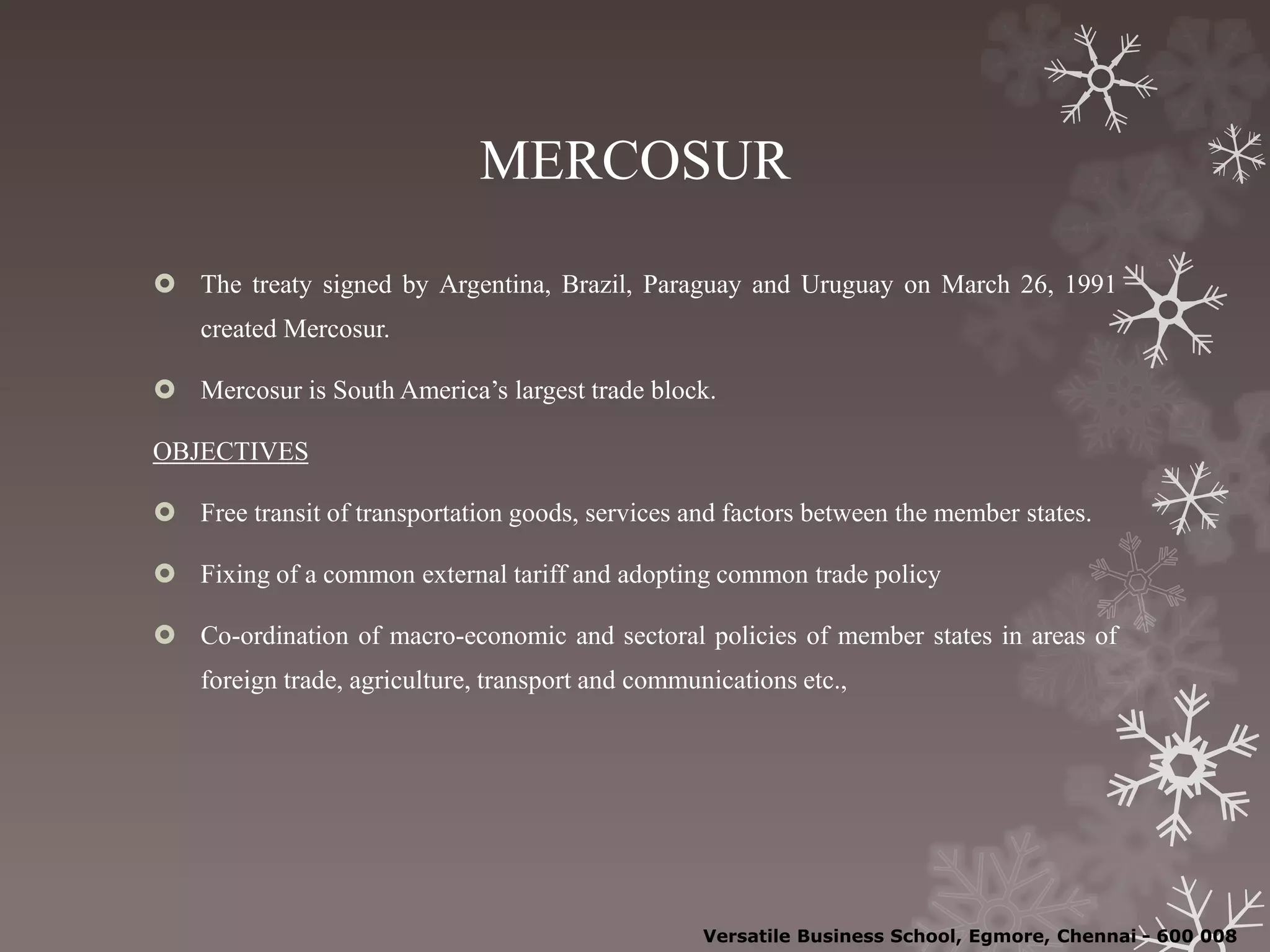 MERCOSUR
 The treaty signed by Argentina, Brazil, Paraguay and Uruguay on March 26, 1991
created Mercosur.
 Mercosur is South America’s largest trade block.
OBJECTIVES
 Free transit of transportation goods, services and factors between the member states.
 Fixing of a common external tariff and adopting common trade policy
 Co-ordination of macro-economic and sectoral policies of member states in areas of
foreign trade, agriculture, transport and communications etc.,
Versatile Business School, Egmore, Chennai - 600 008
 