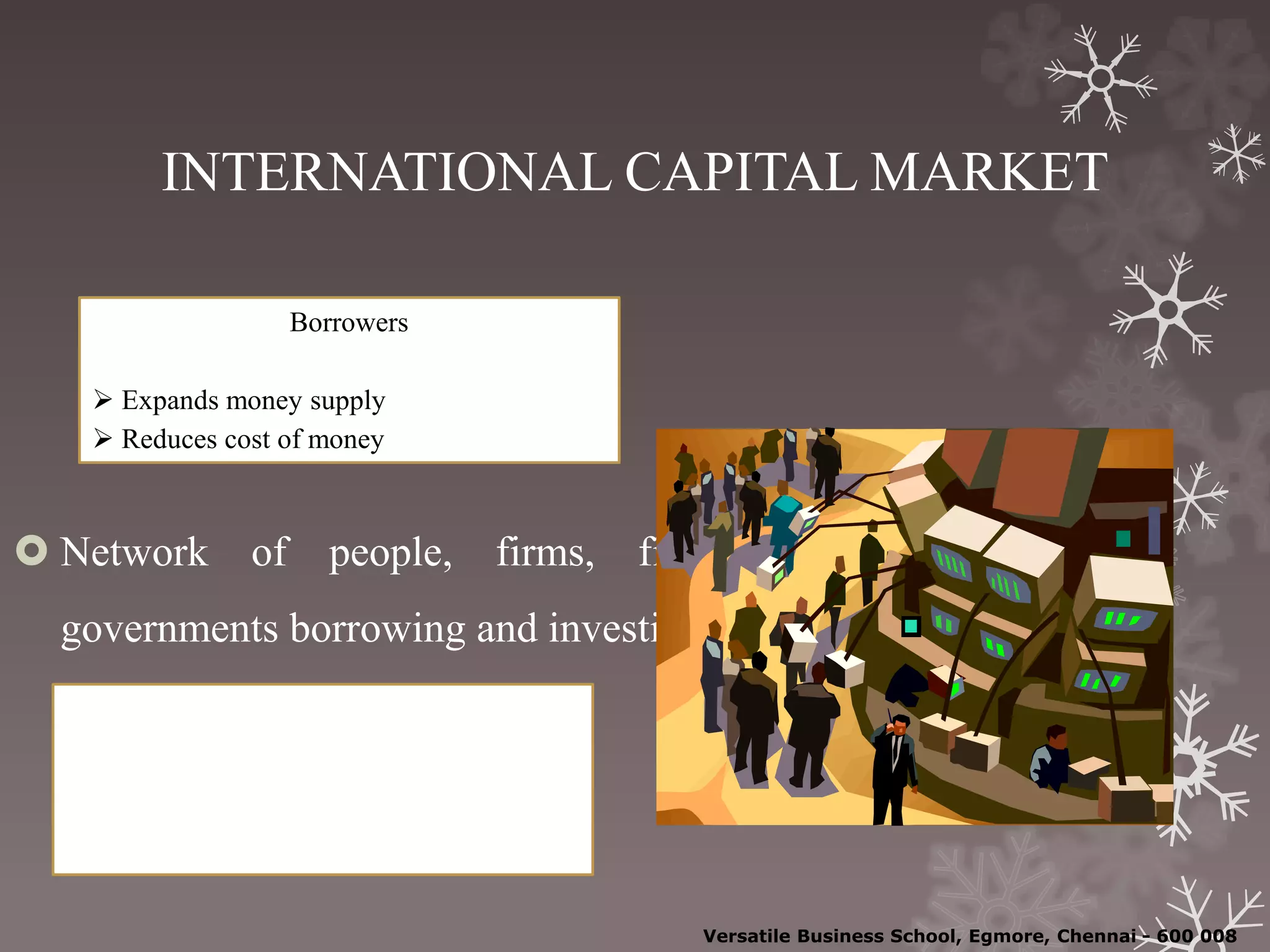 INTERNATIONAL CAPITAL MARKET
 Network of people, firms, financial institutions, and
governments borrowing and investing internationally
Borrowers
 Expands money supply
 Reduces cost of money
Lenders
 Spread / reduce risk
 Offset gains / losses
Versatile Business School, Egmore, Chennai - 600 008
 