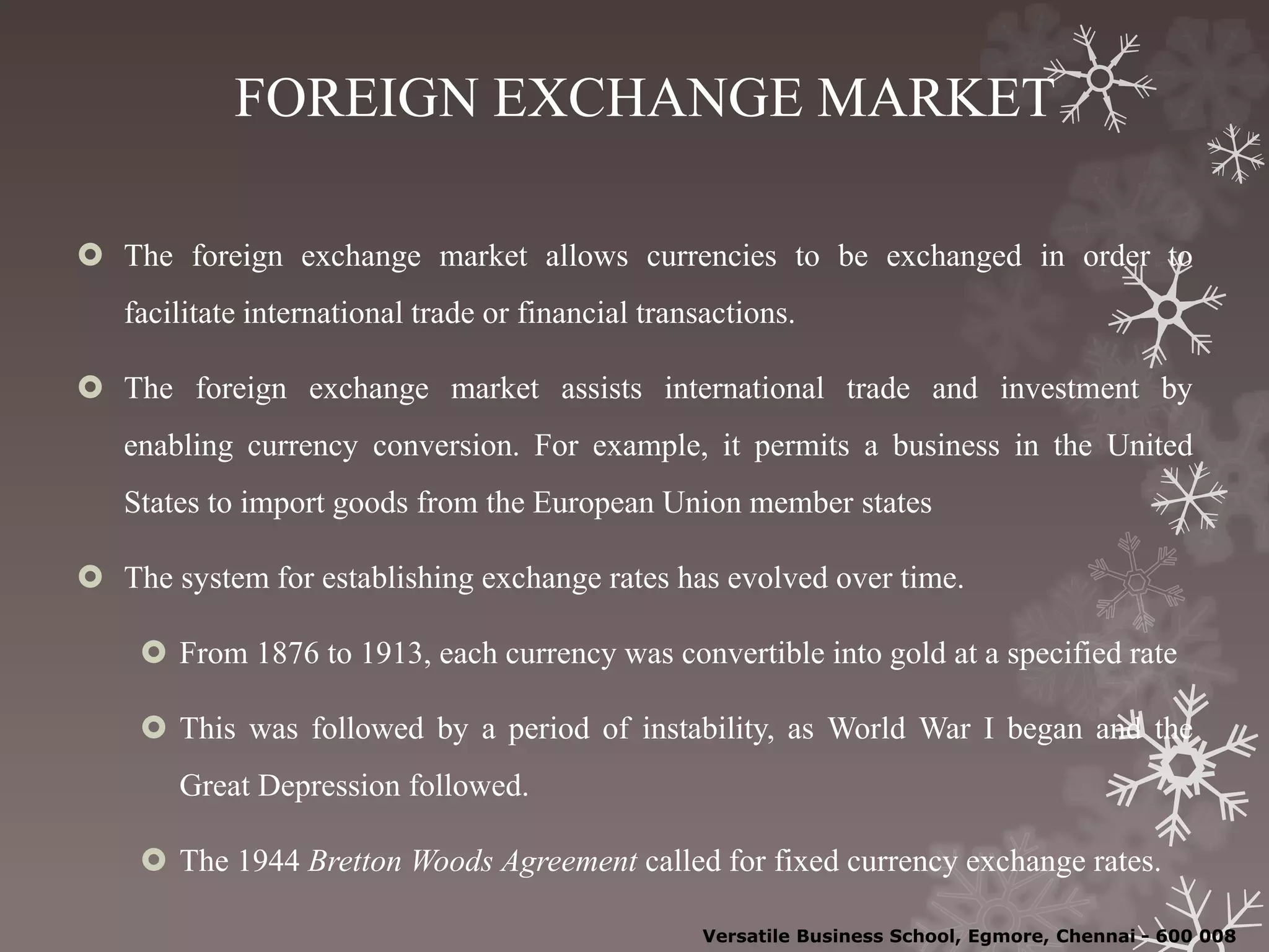 FOREIGN EXCHANGE MARKET
 The foreign exchange market allows currencies to be exchanged in order to
facilitate international trade or financial transactions.
 The foreign exchange market assists international trade and investment by
enabling currency conversion. For example, it permits a business in the United
States to import goods from the European Union member states
 The system for establishing exchange rates has evolved over time.
 From 1876 to 1913, each currency was convertible into gold at a specified rate
 This was followed by a period of instability, as World War I began and the
Great Depression followed.
 The 1944 Bretton Woods Agreement called for fixed currency exchange rates.
Versatile Business School, Egmore, Chennai - 600 008
 