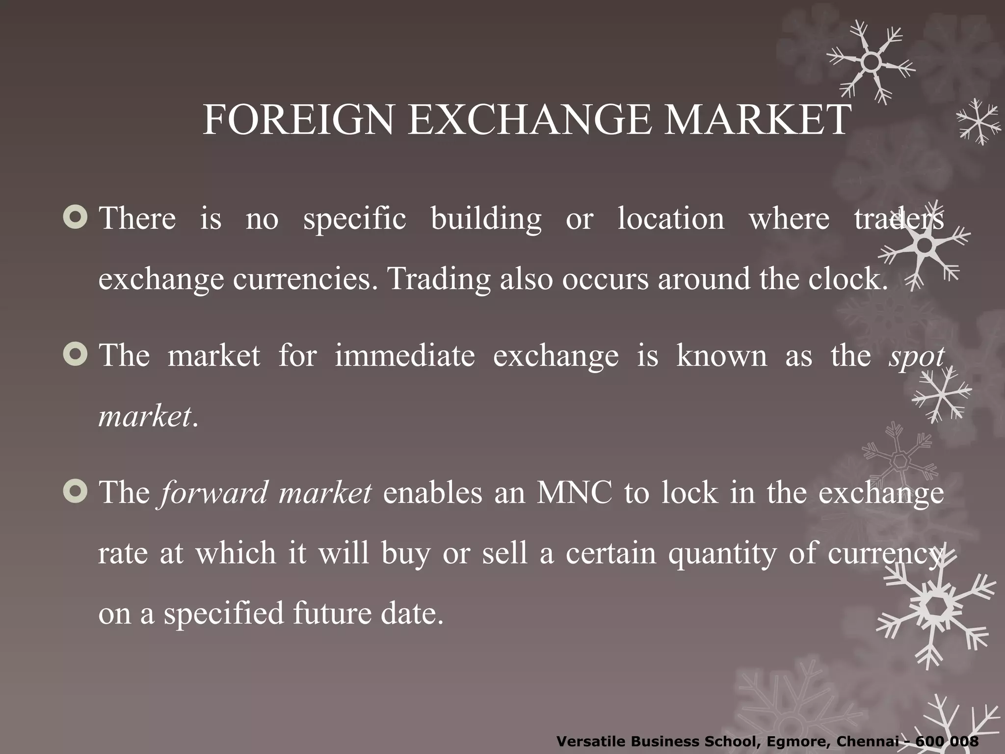 FOREIGN EXCHANGE MARKET
 There is no specific building or location where traders
exchange currencies. Trading also occurs around the clock.
 The market for immediate exchange is known as the spot
market.
 The forward market enables an MNC to lock in the exchange
rate at which it will buy or sell a certain quantity of currency
on a specified future date.
Versatile Business School, Egmore, Chennai - 600 008
 