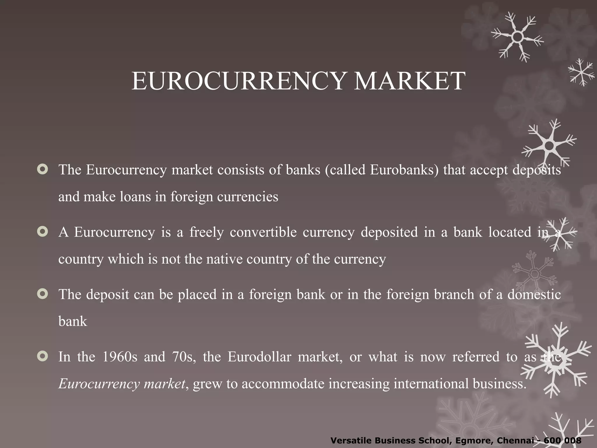EUROCURRENCY MARKET
 The Eurocurrency market consists of banks (called Eurobanks) that accept deposits
and make loans in foreign currencies
 A Eurocurrency is a freely convertible currency deposited in a bank located in a
country which is not the native country of the currency
 The deposit can be placed in a foreign bank or in the foreign branch of a domestic
bank
 In the 1960s and 70s, the Eurodollar market, or what is now referred to as the
Eurocurrency market, grew to accommodate increasing international business.
Versatile Business School, Egmore, Chennai - 600 008
 