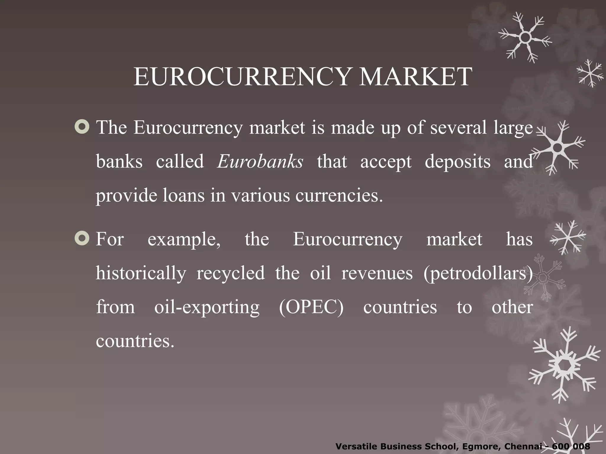 EUROCURRENCY MARKET
 The Eurocurrency market is made up of several large
banks called Eurobanks that accept deposits and
provide loans in various currencies.
 For example, the Eurocurrency market has
historically recycled the oil revenues (petrodollars)
from oil-exporting (OPEC) countries to other
countries.
Versatile Business School, Egmore, Chennai - 600 008
 