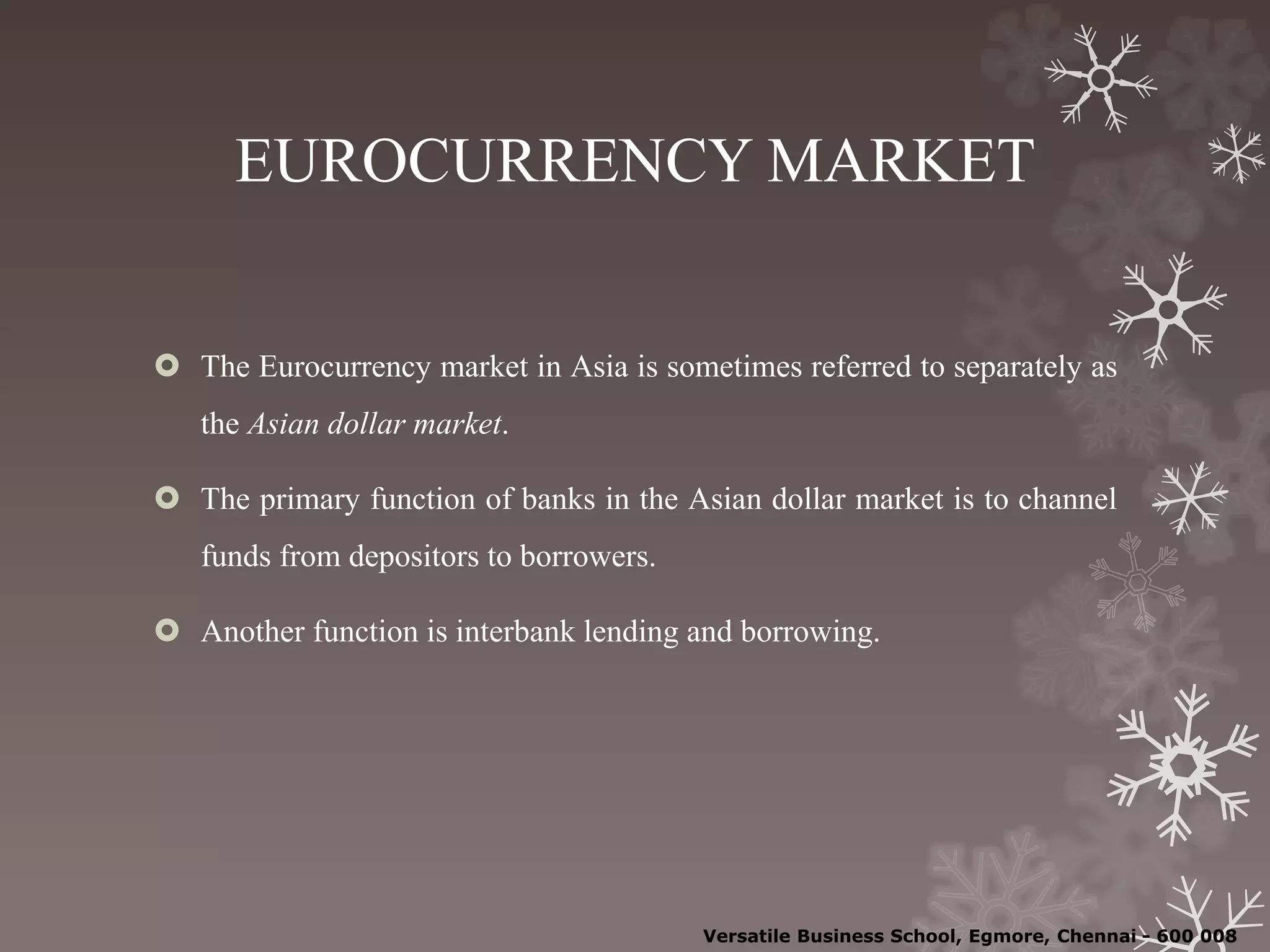 EUROCURRENCY MARKET
 The Eurocurrency market in Asia is sometimes referred to separately as
the Asian dollar market.
 The primary function of banks in the Asian dollar market is to channel
funds from depositors to borrowers.
 Another function is interbank lending and borrowing.
Versatile Business School, Egmore, Chennai - 600 008
 